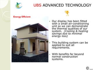 UBSUBS ADVANCED TECHNOLOGYADVANCED TECHNOLOGY
 Our display has been fitted
with a small air-conditioning
unit so we can demonstrate
the thermal qualities of our
system. (Cooling & heating
savings due to minimal
energy loss)
 This building system can be
applied to suit all
requirements.
 With benefits far beyond
normal construction
systems.
Energy Efficient
 