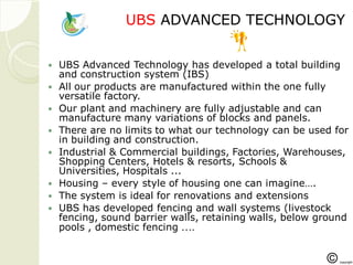 UBSUBS ADVANCED TECHNOLOGYADVANCED TECHNOLOGY
 UBS Advanced Technology has developed a total building
and construction system (IBS)
 All our products are manufactured within the one fully
versatile factory.
 Our plant and machinery are fully adjustable and can
manufacture many variations of blocks and panels.
 There are no limits to what our technology can be used for
in building and construction.
 Industrial & Commercial buildings, Factories, Warehouses,
Shopping Centers, Hotels & resorts, Schools &
Universities, Hospitals ...
 Housing – every style of housing one can imagine….
 The system is ideal for renovations and extensions
 UBS has developed fencing and wall systems (livestock
fencing, sound barrier walls, retaining walls, below ground
pools , domestic fencing ….
 