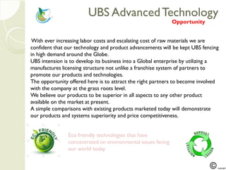 UBS AdvancedTechnologyUBS AdvancedTechnology
With ever increasing labor costs and escalating cost of raw materials we are
confident that our technology and product advancements will be kept UBS fencing
in high demand around the Globe.
UBS intension is to develop its business into a Global enterprise by utilizing a
manufactures licensing structure not unlike a franchise system of partners to
promote our products and technologies.
The opportunity offered here is to attract the right partners to become involved
with the company at the grass roots level.
We believe our products to be superior in all aspects to any other product
available on the market at present.
A simple comparisons with existing products marketed today will demonstrate
our products and systems superiority and price competitiveness.
Opportunity
Eco friendly technologies that have
concentrated on environmental issues facing
our world today
 