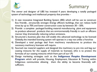 SummarySummary
The owner and designer of UBS has invested 4 years developing a totally packaged
system of technology and intellectual property that provides –
1) A new innovative Integrated Building System (IBS) which will be use to construct
Eco friendly , structurally stronger, Energy efficient buildings, that can reduce build
times by up to 70% and lower construction costs by between 30 – 50%.
2) Provide a complete packaged building material manufacturing plant and equipment
to produce advanced products that are environmentally friendly in such an efficient
manner they dramatically reducing carbon emissions.
3) Structured a business plan that will enable this advanced technology to be licensed
Globally, the intended licensing system will operate in a way not unlike a franchise
4) Developed a total package deal from machinery manufactures to produce the
necessary machinery licensees will require.
5) Sourced raw material suppliers and designed the machinery to pre mix and bag our
coating mixtures for the supply of materials to licensees. (this is to protect the
formulas of our coating mixtures which from part of our I.P)
6) Design marketing strategies such as the Indigenous Peoples Development
Program which will provide, Housing, Employment, Education & Training within
Indigenous communities allowing them the ability to become financially self-
sufficient.
 