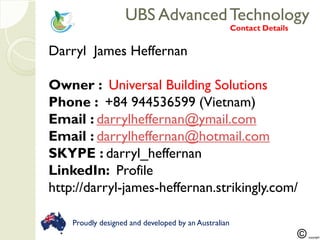 UBS AdvancedTechnologyUBS AdvancedTechnology
Darryl James Heffernan
Owner : Universal Building Solutions
Phone : +84 944536599 (Vietnam)
Email : darrylheffernan@ymail.com
Email : darrylheffernan@hotmail.com
SKYPE : darryl_heffernan
LinkedIn: Profile
http://darryl-james-heffernan.strikingly.com/
Contact Details
Proudly designed and developed by an Australian
 