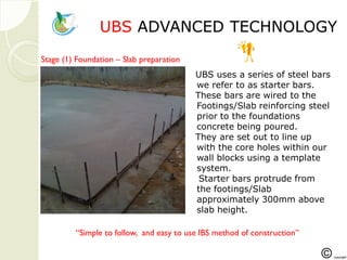 UBSUBS ADVANCED TECHNOLOGADVANCED TECHNOLOGYY
Step1
“Simple to follow, and easy to use IBS method of construction”
Stage (1) Foundation – Slab preparation
UBS uses a series of steel bars
we refer to as starter bars.
These bars are wired to the
Footings/Slab reinforcing steel
prior to the foundations
concrete being poured.
They are set out to line up
with the core holes within our
wall blocks using a template
system.
Starter bars protrude from
the footings/Slab
approximately 300mm above
slab height.
 