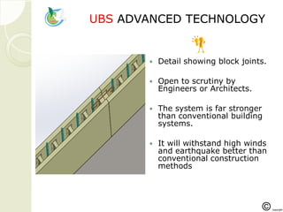 UBSUBS ADVANCED TECHNOLOGADVANCED TECHNOLOGYY
 Detail showing block joints.
 Open to scrutiny by
Engineers or Architects.
 The system is far stronger
than conventional building
systems.
 It will withstand high winds
and earthquake better than
conventional construction
methods
 