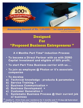 Designed
For
“Proposed Business Entrepreneur ”
A 4 Months Part Time* Induction Process
• To become a Direct Partner with us with ZERO
Capital Investment and eligible of 50% profit..
• To start Part Time Business carrier with us….
• To join as employee @ Photon or it’s associate
companies
• To develop
a) Technical knowledge - products & parameters
b) Service Training +
c) Business Communication +
d) Business Development +
e) Customer Generation +
f) Systematic Business Process @ their current job
or business
* weekly 6 – 8 hrs from your residence for 4 months and 7-10 days @ Hyderabad
Office for Practical Service Training at the end of 4 months
Announcing Reward of Rs. 1,00,000/- * for each performer
* terms and conditions applied
 