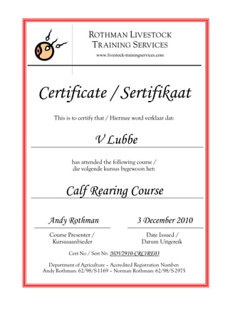 Certificate / Sertifikaat
This is to certify that / Hiermee word verklaar dat:
V Lubbe
has attended the following course /
die volgende kursus bygewoon het:
Calf Rearing Course
Andy Rothman 3 December 2010
Course Presenter / Date Issued /
Kursusaanbieder Datum Uitgereik
Cert No / Sert Nr: NOV2910-CRCIRE03
Department of Agriculture — Accredited Registration Number:
Andy Rothman: 62/98/S-1169 — Norman Rothman: 62/98/S-2975
ROTHMAN LIVESTOCK
TR AINING SERVICES
www.livestock-trainingservices.com
 