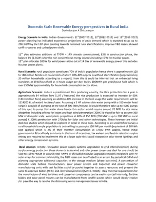 Domestic Scale Renewable Energy perspectives in Rural India
Govindarajan A Chittaranjan
Energy Scenario in India: Indian Government's 11th
(2007-2012), 12th
(2012-2017) and 13th
(2017-2022)
power planning has indicated exponential projections of peak demand which is expected to go up to
298.3 GW by the 13th plan pointing towards hastened rural electrifications, improve T&D losses, skewed
tariff structures and curbed power theft.
11th
plan estimates additions at 77GW – 14% already commissioned, 83% in construction phase, the
balance 3% (2.3GW) is for the non-conventional energy sources including 1GW for Nuclear power.
12th
plan allocates 10GW for wind power alone out of 14 GW of renewable energy power this excludes
Nuclear power plants.
Rural Scenario: rural population constitutes 70% of India’s population hence there is approximately 120
to 140 million families or households of which 30%-40% approx is without electrification [approximately
20 million households according to a report], from this it could be inferred that an enhanced living
standards at 1kW/household at 4 hours usage per day draws 105MWh per year/house hold which is
over 250MW approximately for household consumption sector alone.
Agriculture Scenario: India is a predominant Rice producing country, the Rice production for a year is
approximately 84 million Tons [1.9T / hectares] the rice production is expected to increase by 60%
[134.4 million Tons] assuming an addition 40% increase in the land usage the water requirements will be
1114200 kL of water/ hectares/ year. Assuming a 5 HP submersible water pump with a 350 meter head
range is capable of pumping at the rate of 400 liters/minute, it would therefore take up to 4000 pumps
of this spec to pump that water alone hence this sector would require around 20 MW for rice alone
altogether including offsets for losses and high wind penetration [200%] it would be fair to assume 360
MW of domestic scale wind plants projections at 40% of 450 MW (250 MW + up to 200 MW on rural
pumps] X 200% penetration with 270MW for Solar and other technologies. These however are initial
desk top studies which should be explored in detail in these lines. According to an unidentified survey a
rural household sample population is only willing to pay upto 150 INR per month [equivalent of 10 kWh
cost approx] which is 2% of their monthly consumption at 17500 kWh approx, hence initial
governmental & local body assistance in the form of incentives, tax waivers and feed-in rates for surplus
energy are required to implement this at a large scale this could incorporate solar street lightings and
other energy conservation systems.
Ideal solution: remote renewable power supply systems upgradable to grid interconnections during
surplus energy production these domestic scale wind and solar power converters ideal for use should be
5kW to 10kW PMSM or wound rotor HAWT or shrouded modular upgradable models integrated with PV
solar arrays for commercial viability, the T&D losses can be offseted to an extent by periodical O&M and
planning appropriate additional capacities in the storage medium [phase batteries]. A consortium of
domestic scale turbine manufacturers, solar power system and Capacitor and power converter
manufacturing units with test facilities could be pooled together to assess resources and present the
same to approval bodies [SEBs] and central Government [MNES, IREDA] Raw material requirements for
the manufacture of wind turbines and converter components can be easily sourced internally, Turbine
blades and solar panel mounts can be manufactured from landfill wastes which would ideally resolve
/or pave the way to resolve the distressing waste management issues in India.
 