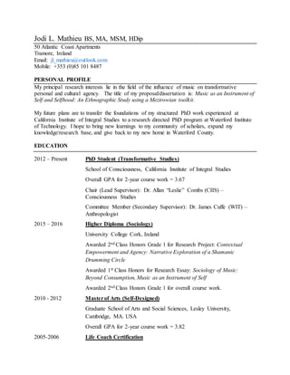 Jodi L. Mathieu BS, MA, MSM, HDip
50 Atlantic Coast Apartments
Tramore, Ireland
Email: jl_mathieu@outlook.com
Mobile: +353 (0)85 101 8487
PERSONAL PROFILE
My principal research interests lie in the field of the influence of music on transformative
personal and cultural agency. The title of my proposal/dissertation is: Music as an Instrument of
Self and Selfhood: An Ethnographic Study using a Mezirowian toolkit.
My future plans are to transfer the foundations of my structured PhD work experienced at
California Institute of Integral Studies to a research directed PhD program at Waterford Institute
of Technology. I hope to bring new learnings to my community of scholars, expand my
knowledge/research base, and give back to my new home in Waterford County.
EDUCATION
2012 – Present PhD Student (Transformative Studies)
School of Consciousness, California Institute of Integral Studies
Overall GPA for 2-year course work = 3.67
Chair (Lead Supervisor): Dr. Allan “Leslie” Combs (CIIS) –
Consciousness Studies
Committee Member (Secondary Supervisor): Dr. James Cuffe (WIT) –
Anthropologist
2015 – 2016 Higher Diploma (Sociology)
University College Cork, Ireland
Awarded 2nd Class Honors Grade 1 for Research Project: Contextual
Empowerment and Agency: Narrative Exploration of a Shamanic
Drumming Circle
Awarded 1st Class Honors for Research Essay: Sociology of Music:
Beyond Consumption, Music as an Instrument of Self
Awarded 2nd Class Honors Grade 1 for overall course work.
2010 - 2012 Masterof Arts (Self-Designed)
Graduate School of Arts and Social Sciences, Lesley University,
Cambridge, MA. USA
Overall GPA for 2-year course work = 3.82
2005-2006 Life Coach Certification
 