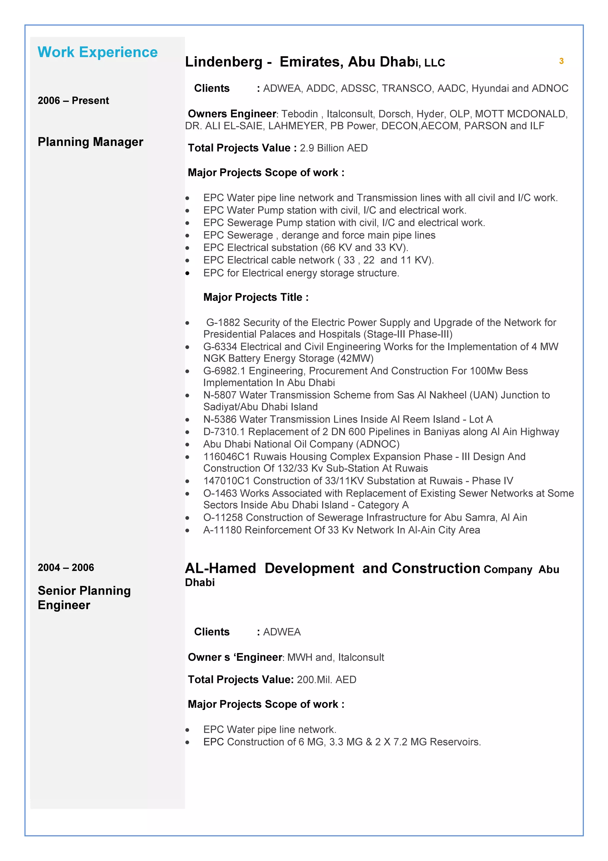 3Lindenberg - Emirates, Abu Dhabi, LLC
Clients : ADWEA, ADDC, ADSSC, TRANSCO, AADC, Hyundai and ADNOC
Owners Engineer: Tebodin , Italconsult, Dorsch, Hyder, OLP, MOTT MCDONALD,
DR. ALI EL-SAIE, LAHMEYER, PB Power, DECON,AECOM, PARSON and ILF
Total Projects Value : 2.9 Billion AED
Major Projects Scope of work :
• EPC Water pipe line network and Transmission lines with all civil and I/C work.
• EPC Water Pump station with civil, I/C and electrical work.
• EPC Sewerage Pump station with civil, I/C and electrical work.
• EPC Sewerage , derange and force main pipe lines
• EPC Electrical substation (66 KV and 33 KV).
• EPC Electrical cable network ( 33 , 22 and 11 KV).
• EPC for Electrical energy storage structure.
Major Projects Title :
• G-1882 Security of the Electric Power Supply and Upgrade of the Network for
Presidential Palaces and Hospitals (Stage-III Phase-III)
• G-6334 Electrical and Civil Engineering Works for the Implementation of 4 MW
NGK Battery Energy Storage (42MW)
• G-6982.1 Engineering, Procurement And Construction For 100Mw Bess
Implementation In Abu Dhabi
• N-5807 Water Transmission Scheme from Sas Al Nakheel (UAN) Junction to
Sadiyat/Abu Dhabi Island
• N-5386 Water Transmission Lines Inside Al Reem Island - Lot A
• D-7310.1 Replacement of 2 DN 600 Pipelines in Baniyas along Al Ain Highway
• Abu Dhabi National Oil Company (ADNOC)
• 116046C1 Ruwais Housing Complex Expansion Phase - III Design And
Construction Of 132/33 Kv Sub-Station At Ruwais
• 147010C1 Construction of 33/11KV Substation at Ruwais - Phase IV
• O-1463 Works Associated with Replacement of Existing Sewer Networks at Some
Sectors Inside Abu Dhabi Island - Category A
• O-11258 Construction of Sewerage Infrastructure for Abu Samra, Al Ain
• A-11180 Reinforcement Of 33 Kv Network In Al‐Ain City Area
AL-Hamed Development and Construction Company Abu
Dhabi
Clients : ADWEA
Owner s ‘Engineer: MWH and, Italconsult
Total Projects Value: 200.Mil. AED
Major Projects Scope of work :
• EPC Water pipe line network.
• EPC Construction of 6 MG, 3.3 MG & 2 X 7.2 MG Reservoirs.
Work Experience
2006 – Present
Planning Manager
2004 – 2006
Senior Planning
Engineer
 