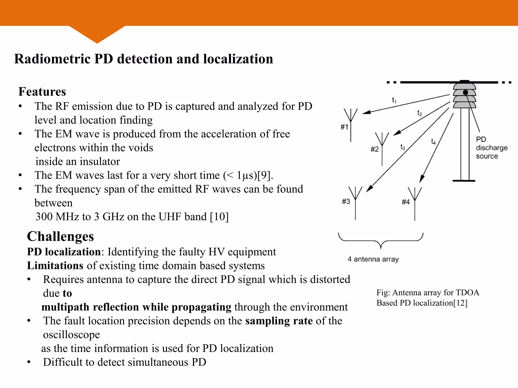 Radiometric PD detection and localization
Features
• The RF emission due to PD is captured and analyzed for PD
level and location finding
• The EM wave is produced from the acceleration of free
electrons within the voids
inside an insulator
• The EM waves last for a very short time (< 1µs)[9].
• The frequency span of the emitted RF waves can be found
between
300 MHz to 3 GHz on the UHF band [10]
Challenges
PD localization: Identifying the faulty HV equipment
Limitations of existing time domain based systems
• Requires antenna to capture the direct PD signal which is distorted
due to
multipath reflection while propagating through the environment
• The fault location precision depends on the sampling rate of the
oscilloscope
as the time information is used for PD localization
• Difficult to detect simultaneous PD
Fig: Antenna array for TDOA
Based PD localization[12]
 