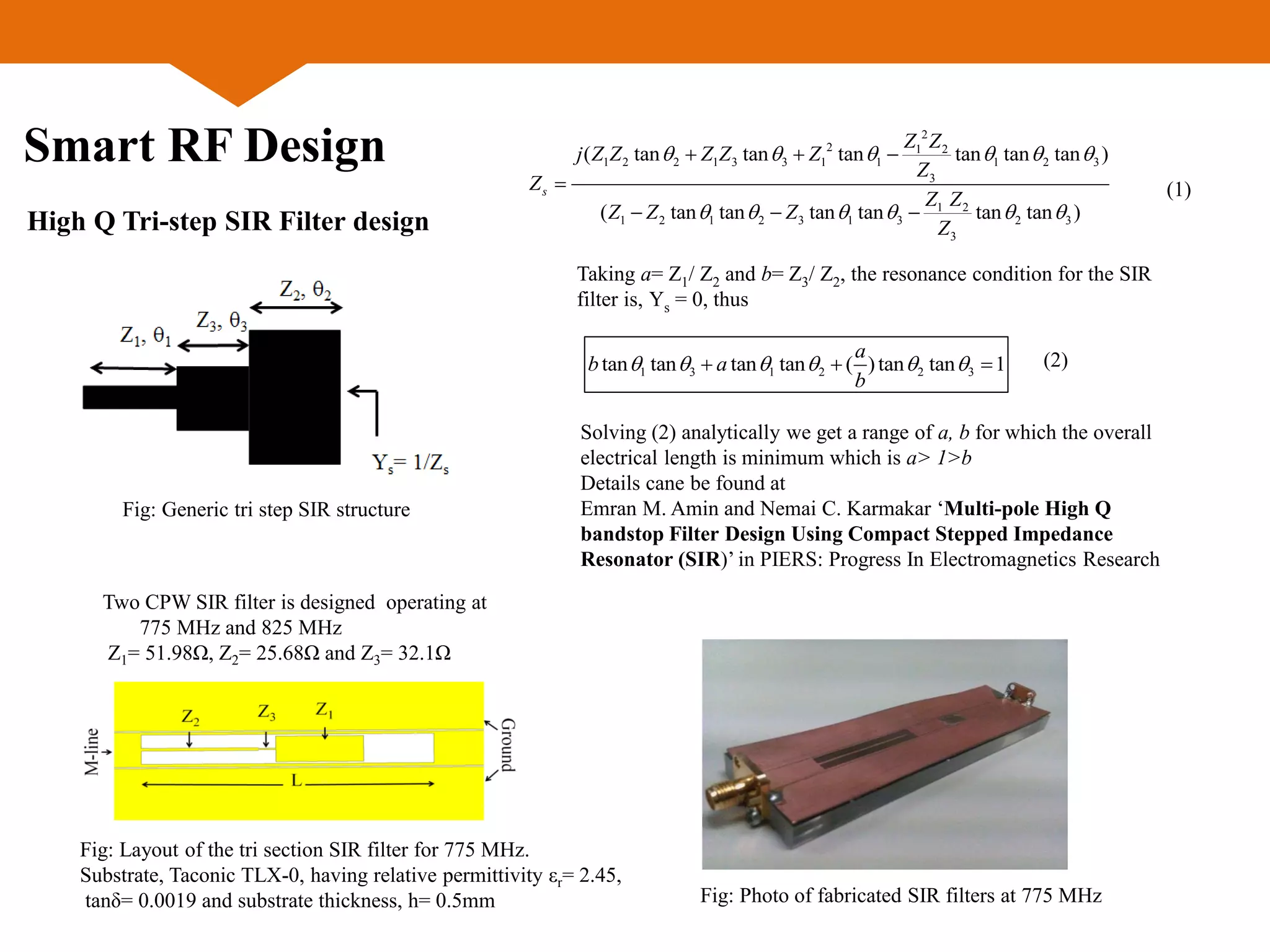 Smart RF Design
Two CPW SIR filter is designed operating at
775 MHz and 825 MHz
Z1= 51.98Ω, Z2= 25.68Ω and Z3= 32.1Ω
Fig: Layout of the tri section SIR filter for 775 MHz.
Substrate, Taconic TLX-0, having relative permittivity εr= 2.45,
tanδ= 0.0019 and substrate thickness, h= 0.5mm
High Q Tri-step SIR Filter design
Fig: Photo of fabricated SIR filters at 775 MHz
2
2 1 2
1 2 2 1 3 3 1 1 1 2 3
3
1 2
1 2 1 2 3 1 3 2 3
3
( tan tan tan tan tan tan )
( tan tan tan tan tan tan )
s
Z Z
j Z Z Z Z Z
Z
Z
Z Z
Z Z Z
Z
     
     
  

  
Taking a= Z1/ Z2 and b= Z3/ Z2, the resonance condition for the SIR
filter is, Ys = 0, thus
1 3 1 2 2 3tan tan tan tan ( )tan tan 1
a
b a
b
        (2)
(1)
Solving (2) analytically we get a range of a, b for which the overall
electrical length is minimum which is a> 1>b
Details cane be found at
Emran M. Amin and Nemai C. Karmakar ‘Multi-pole High Q
bandstop Filter Design Using Compact Stepped Impedance
Resonator (SIR)’ in PIERS: Progress In Electromagnetics Research
Fig: Generic tri step SIR structure
 