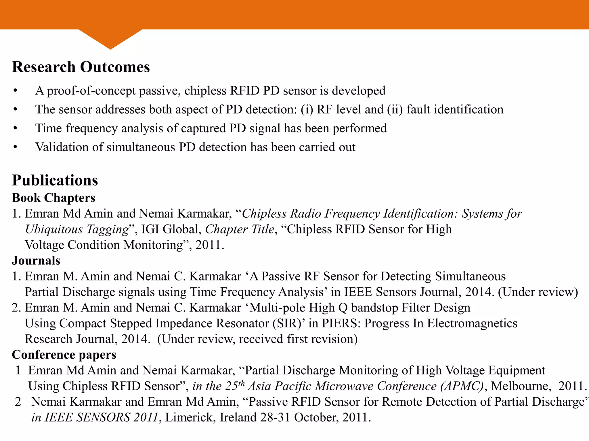 Research Outcomes
• A proof-of-concept passive, chipless RFID PD sensor is developed
• The sensor addresses both aspect of PD detection: (i) RF level and (ii) fault identification
• Time frequency analysis of captured PD signal has been performed
• Validation of simultaneous PD detection has been carried out
Publications
Book Chapters
1. Emran Md Amin and Nemai Karmakar, “Chipless Radio Frequency Identification: Systems for
Ubiquitous Tagging”, IGI Global, Chapter Title, “Chipless RFID Sensor for High
Voltage Condition Monitoring”, 2011.
Journals
1. Emran M. Amin and Nemai C. Karmakar ‘A Passive RF Sensor for Detecting Simultaneous
Partial Discharge signals using Time Frequency Analysis’ in IEEE Sensors Journal, 2014. (Under review)
2. Emran M. Amin and Nemai C. Karmakar ‘Multi-pole High Q bandstop Filter Design
Using Compact Stepped Impedance Resonator (SIR)’ in PIERS: Progress In Electromagnetics
Research Journal, 2014. (Under review, received first revision)
Conference papers
1 Emran Md Amin and Nemai Karmakar, “Partial Discharge Monitoring of High Voltage Equipment
Using Chipless RFID Sensor”, in the 25th Asia Pacific Microwave Conference (APMC), Melbourne, 2011.
2 Nemai Karmakar and Emran Md Amin, “Passive RFID Sensor for Remote Detection of Partial Discharge”
in IEEE SENSORS 2011, Limerick, Ireland 28-31 October, 2011.
 