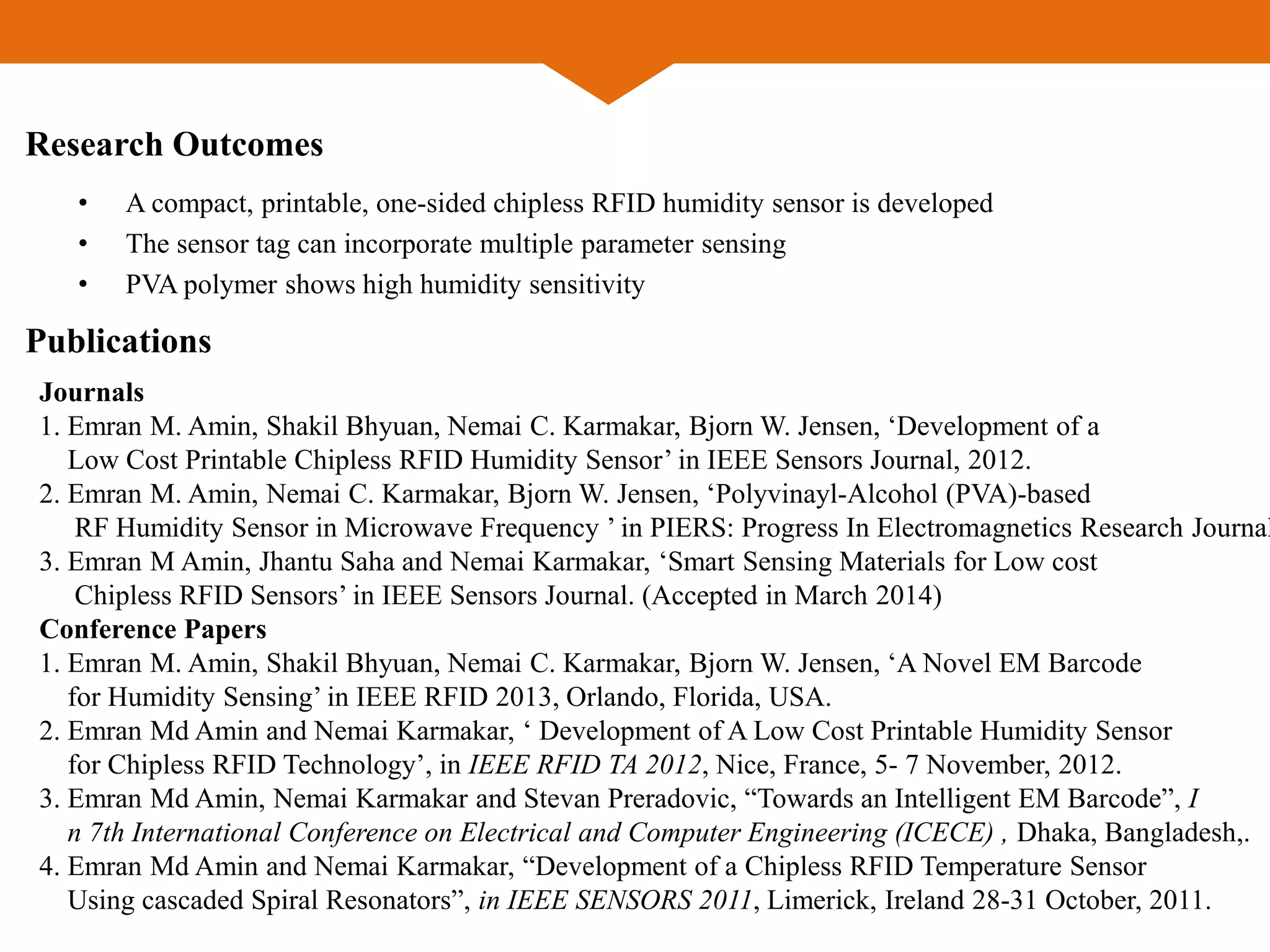 Research Outcomes
• A compact, printable, one-sided chipless RFID humidity sensor is developed
• The sensor tag can incorporate multiple parameter sensing
• PVA polymer shows high humidity sensitivity
Publications
Journals
1. Emran M. Amin, Shakil Bhyuan, Nemai C. Karmakar, Bjorn W. Jensen, ‘Development of a
Low Cost Printable Chipless RFID Humidity Sensor’ in IEEE Sensors Journal, 2012.
2. Emran M. Amin, Nemai C. Karmakar, Bjorn W. Jensen, ‘Polyvinayl-Alcohol (PVA)-based
RF Humidity Sensor in Microwave Frequency ’ in PIERS: Progress In Electromagnetics Research Journal
3. Emran M Amin, Jhantu Saha and Nemai Karmakar, ‘Smart Sensing Materials for Low cost
Chipless RFID Sensors’ in IEEE Sensors Journal. (Accepted in March 2014)
Conference Papers
1. Emran M. Amin, Shakil Bhyuan, Nemai C. Karmakar, Bjorn W. Jensen, ‘A Novel EM Barcode
for Humidity Sensing’ in IEEE RFID 2013, Orlando, Florida, USA.
2. Emran Md Amin and Nemai Karmakar, ‘ Development of A Low Cost Printable Humidity Sensor
for Chipless RFID Technology’, in IEEE RFID TA 2012, Nice, France, 5- 7 November, 2012.
3. Emran Md Amin, Nemai Karmakar and Stevan Preradovic, “Towards an Intelligent EM Barcode”, I
n 7th International Conference on Electrical and Computer Engineering (ICECE) , Dhaka, Bangladesh,.
4. Emran Md Amin and Nemai Karmakar, “Development of a Chipless RFID Temperature Sensor
Using cascaded Spiral Resonators”, in IEEE SENSORS 2011, Limerick, Ireland 28-31 October, 2011.
 