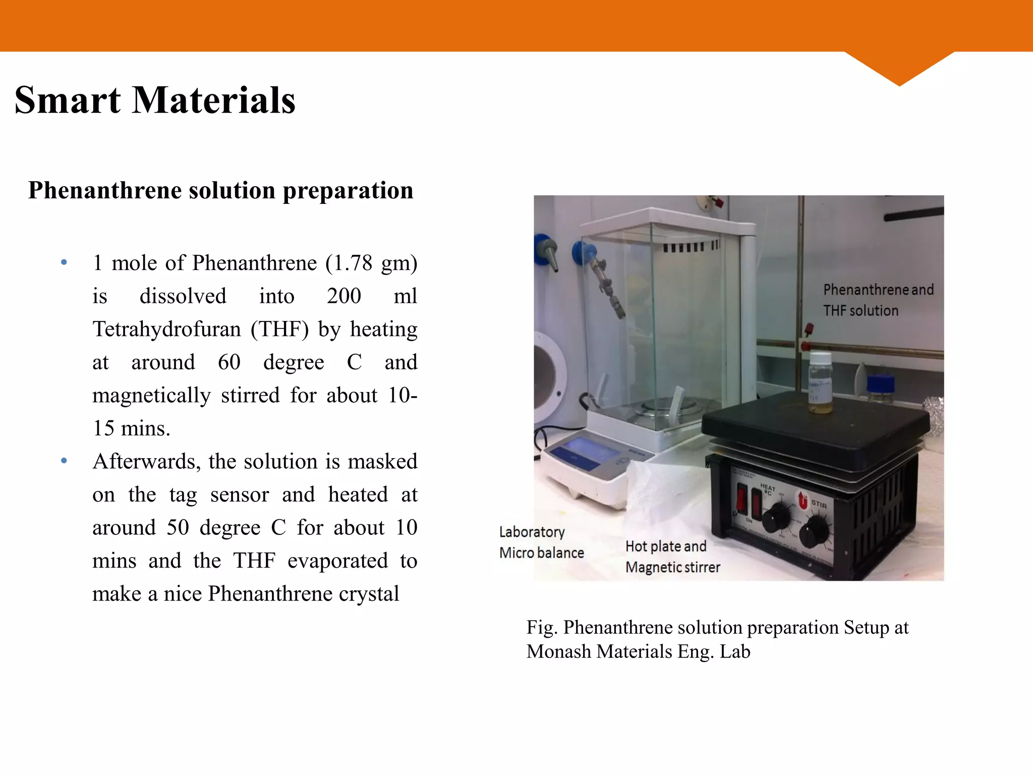 • 1 mole of Phenanthrene (1.78 gm)
is dissolved into 200 ml
Tetrahydrofuran (THF) by heating
at around 60 degree C and
magnetically stirred for about 10-
15 mins.
• Afterwards, the solution is masked
on the tag sensor and heated at
around 50 degree C for about 10
mins and the THF evaporated to
make a nice Phenanthrene crystal
Phenanthrene solution preparation
Fig. Phenanthrene solution preparation Setup at
Monash Materials Eng. Lab
Smart Materials
 