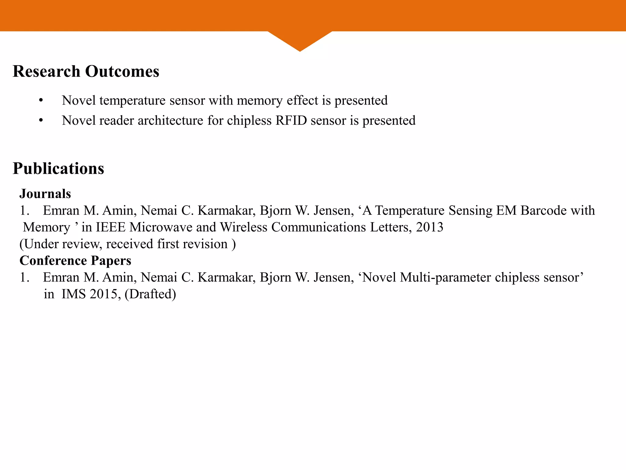 Research Outcomes
• Novel temperature sensor with memory effect is presented
• Novel reader architecture for chipless RFID sensor is presented
Publications
Journals
1. Emran M. Amin, Nemai C. Karmakar, Bjorn W. Jensen, ‘A Temperature Sensing EM Barcode with
Memory ’ in IEEE Microwave and Wireless Communications Letters, 2013
(Under review, received first revision )
Conference Papers
1. Emran M. Amin, Nemai C. Karmakar, Bjorn W. Jensen, ‘Novel Multi-parameter chipless sensor’
in IMS 2015, (Drafted)
 