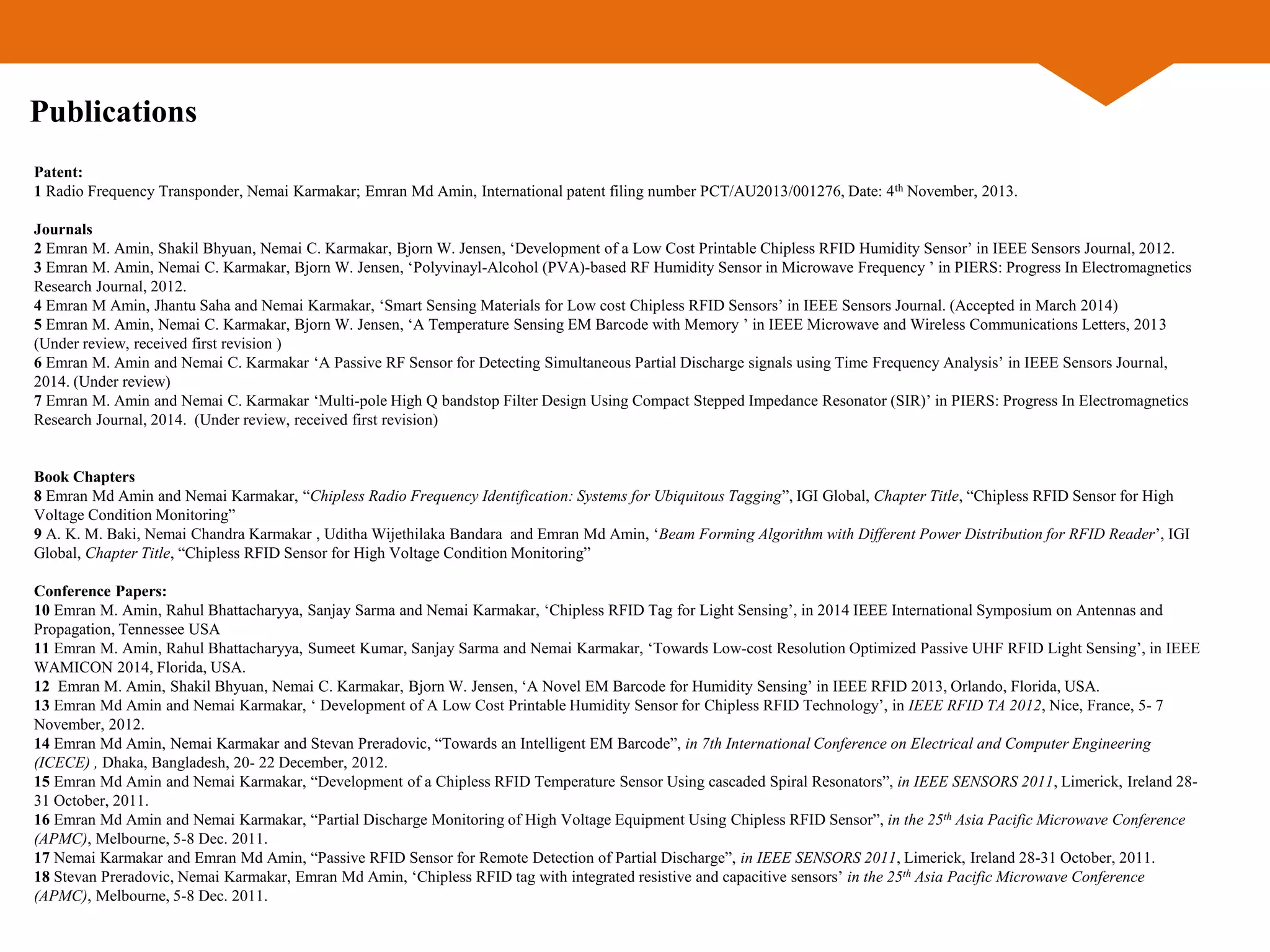 Patent:
1 Radio Frequency Transponder, Nemai Karmakar; Emran Md Amin, International patent filing number PCT/AU2013/001276, Date: 4th November, 2013.
Journals
2 Emran M. Amin, Shakil Bhyuan, Nemai C. Karmakar, Bjorn W. Jensen, ‘Development of a Low Cost Printable Chipless RFID Humidity Sensor’ in IEEE Sensors Journal, 2012.
3 Emran M. Amin, Nemai C. Karmakar, Bjorn W. Jensen, ‘Polyvinayl-Alcohol (PVA)-based RF Humidity Sensor in Microwave Frequency ’ in PIERS: Progress In Electromagnetics
Research Journal, 2012.
4 Emran M Amin, Jhantu Saha and Nemai Karmakar, ‘Smart Sensing Materials for Low cost Chipless RFID Sensors’ in IEEE Sensors Journal. (Accepted in March 2014)
5 Emran M. Amin, Nemai C. Karmakar, Bjorn W. Jensen, ‘A Temperature Sensing EM Barcode with Memory ’ in IEEE Microwave and Wireless Communications Letters, 2013
(Under review, received first revision )
6 Emran M. Amin and Nemai C. Karmakar ‘A Passive RF Sensor for Detecting Simultaneous Partial Discharge signals using Time Frequency Analysis’ in IEEE Sensors Journal,
2014. (Under review)
7 Emran M. Amin and Nemai C. Karmakar ‘Multi-pole High Q bandstop Filter Design Using Compact Stepped Impedance Resonator (SIR)’ in PIERS: Progress In Electromagnetics
Research Journal, 2014. (Under review, received first revision)
Book Chapters
8 Emran Md Amin and Nemai Karmakar, “Chipless Radio Frequency Identification: Systems for Ubiquitous Tagging”, IGI Global, Chapter Title, “Chipless RFID Sensor for High
Voltage Condition Monitoring”
9 A. K. M. Baki, Nemai Chandra Karmakar , Uditha Wijethilaka Bandara and Emran Md Amin, ‘Beam Forming Algorithm with Different Power Distribution for RFID Reader’, IGI
Global, Chapter Title, “Chipless RFID Sensor for High Voltage Condition Monitoring”
Conference Papers:
10 Emran M. Amin, Rahul Bhattacharyya, Sanjay Sarma and Nemai Karmakar, ‘Chipless RFID Tag for Light Sensing’, in 2014 IEEE International Symposium on Antennas and
Propagation, Tennessee USA
11 Emran M. Amin, Rahul Bhattacharyya, Sumeet Kumar, Sanjay Sarma and Nemai Karmakar, ‘Towards Low-cost Resolution Optimized Passive UHF RFID Light Sensing’, in IEEE
WAMICON 2014, Florida, USA.
12 Emran M. Amin, Shakil Bhyuan, Nemai C. Karmakar, Bjorn W. Jensen, ‘A Novel EM Barcode for Humidity Sensing’ in IEEE RFID 2013, Orlando, Florida, USA.
13 Emran Md Amin and Nemai Karmakar, ‘ Development of A Low Cost Printable Humidity Sensor for Chipless RFID Technology’, in IEEE RFID TA 2012, Nice, France, 5- 7
November, 2012.
14 Emran Md Amin, Nemai Karmakar and Stevan Preradovic, “Towards an Intelligent EM Barcode”, in 7th International Conference on Electrical and Computer Engineering
(ICECE) , Dhaka, Bangladesh, 20- 22 December, 2012.
15 Emran Md Amin and Nemai Karmakar, “Development of a Chipless RFID Temperature Sensor Using cascaded Spiral Resonators”, in IEEE SENSORS 2011, Limerick, Ireland 28-
31 October, 2011.
16 Emran Md Amin and Nemai Karmakar, “Partial Discharge Monitoring of High Voltage Equipment Using Chipless RFID Sensor”, in the 25th Asia Pacific Microwave Conference
(APMC), Melbourne, 5-8 Dec. 2011.
17 Nemai Karmakar and Emran Md Amin, “Passive RFID Sensor for Remote Detection of Partial Discharge”, in IEEE SENSORS 2011, Limerick, Ireland 28-31 October, 2011.
18 Stevan Preradovic, Nemai Karmakar, Emran Md Amin, ‘Chipless RFID tag with integrated resistive and capacitive sensors’ in the 25th Asia Pacific Microwave Conference
(APMC), Melbourne, 5-8 Dec. 2011.
Publications
 