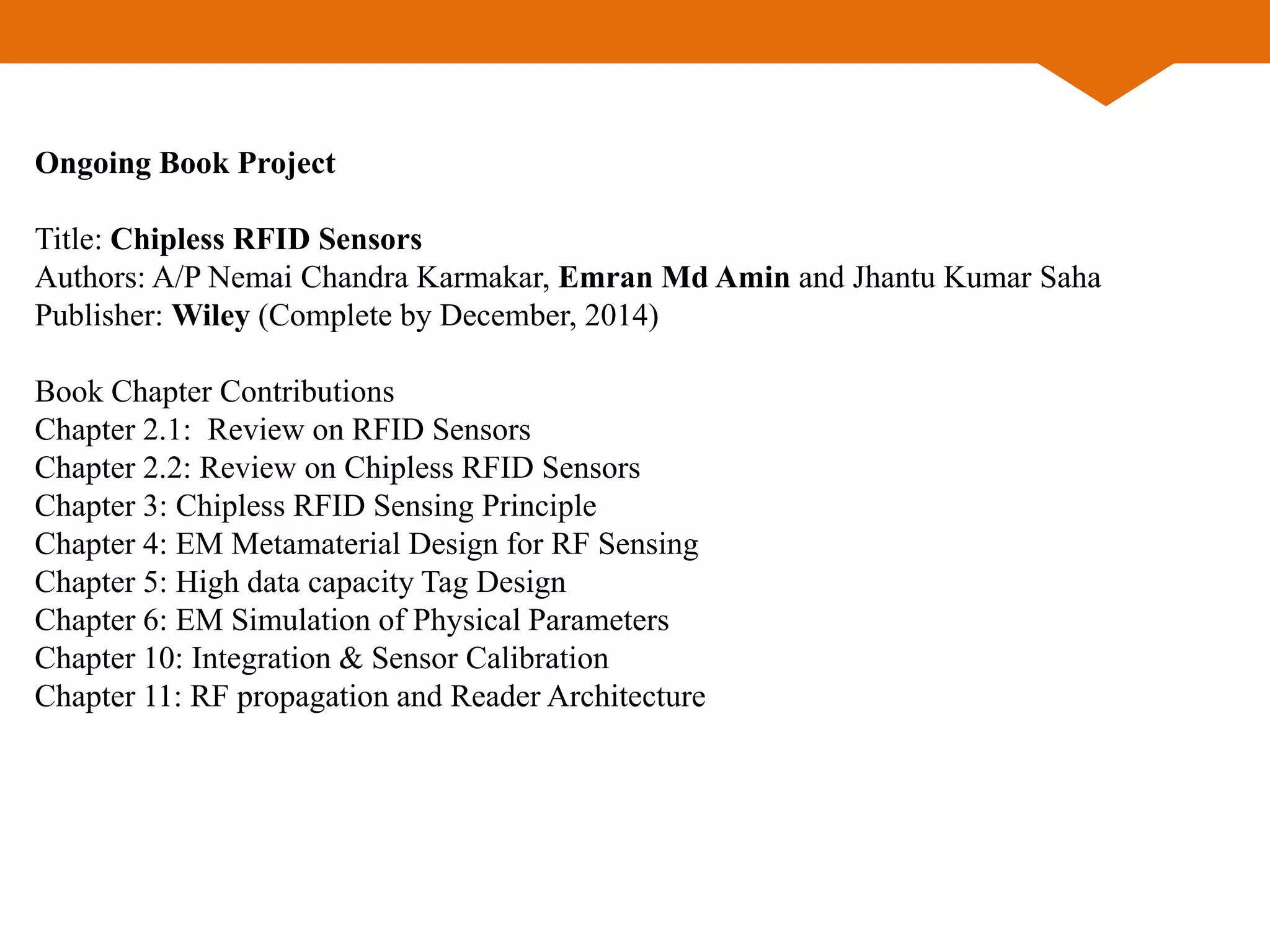 Ongoing Book Project
Title: Chipless RFID Sensors
Authors: A/P Nemai Chandra Karmakar, Emran Md Amin and Jhantu Kumar Saha
Publisher: Wiley (Complete by December, 2014)
Book Chapter Contributions
Chapter 2.1: Review on RFID Sensors
Chapter 2.2: Review on Chipless RFID Sensors
Chapter 3: Chipless RFID Sensing Principle
Chapter 4: EM Metamaterial Design for RF Sensing
Chapter 5: High data capacity Tag Design
Chapter 6: EM Simulation of Physical Parameters
Chapter 10: Integration & Sensor Calibration
Chapter 11: RF propagation and Reader Architecture
 