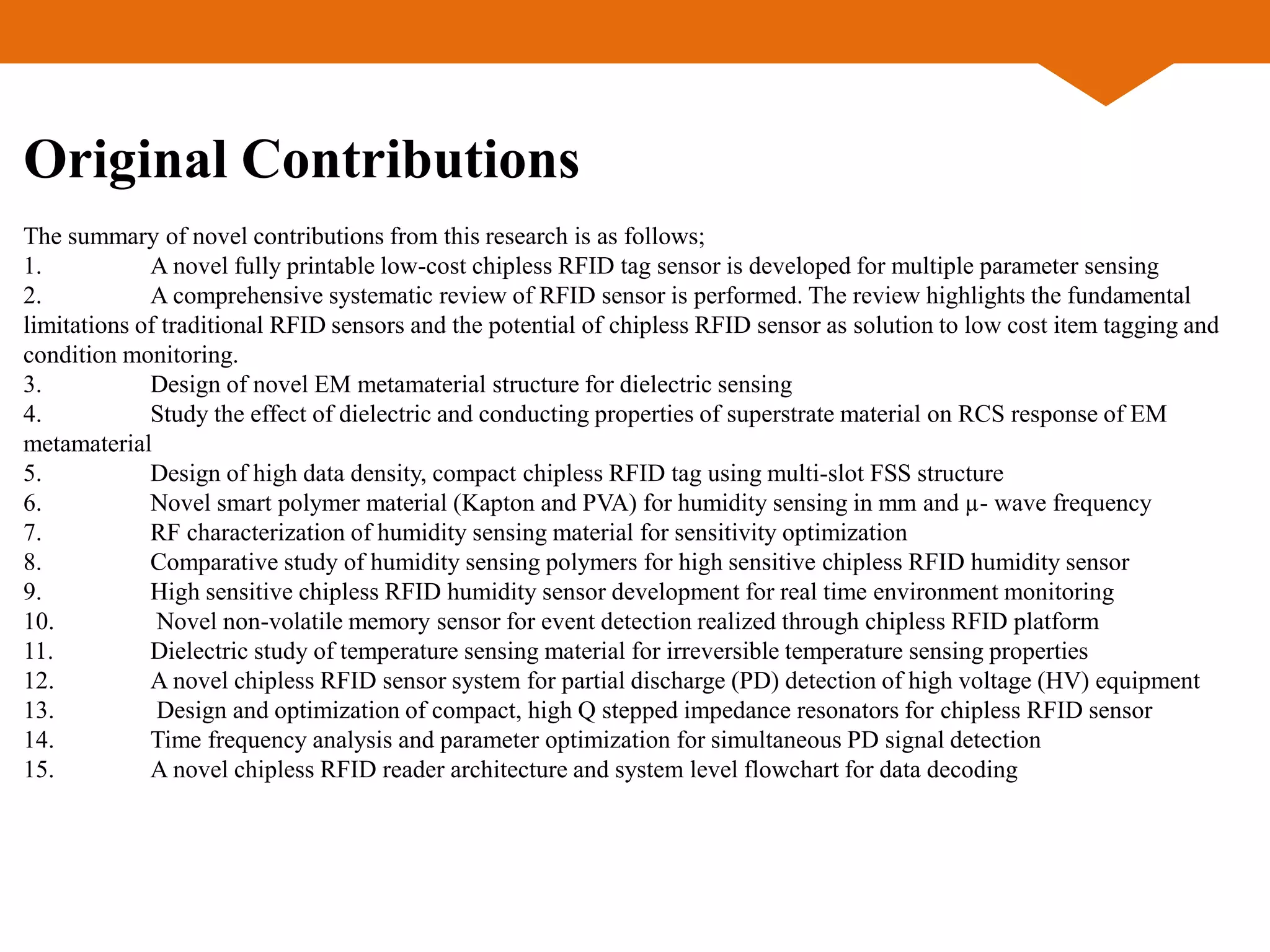 Original Contributions
The summary of novel contributions from this research is as follows;
1. A novel fully printable low-cost chipless RFID tag sensor is developed for multiple parameter sensing
2. A comprehensive systematic review of RFID sensor is performed. The review highlights the fundamental
limitations of traditional RFID sensors and the potential of chipless RFID sensor as solution to low cost item tagging and
condition monitoring.
3. Design of novel EM metamaterial structure for dielectric sensing
4. Study the effect of dielectric and conducting properties of superstrate material on RCS response of EM
metamaterial
5. Design of high data density, compact chipless RFID tag using multi-slot FSS structure
6. Novel smart polymer material (Kapton and PVA) for humidity sensing in mm and µ- wave frequency
7. RF characterization of humidity sensing material for sensitivity optimization
8. Comparative study of humidity sensing polymers for high sensitive chipless RFID humidity sensor
9. High sensitive chipless RFID humidity sensor development for real time environment monitoring
10. Novel non-volatile memory sensor for event detection realized through chipless RFID platform
11. Dielectric study of temperature sensing material for irreversible temperature sensing properties
12. A novel chipless RFID sensor system for partial discharge (PD) detection of high voltage (HV) equipment
13. Design and optimization of compact, high Q stepped impedance resonators for chipless RFID sensor
14. Time frequency analysis and parameter optimization for simultaneous PD signal detection
15. A novel chipless RFID reader architecture and system level flowchart for data decoding
 