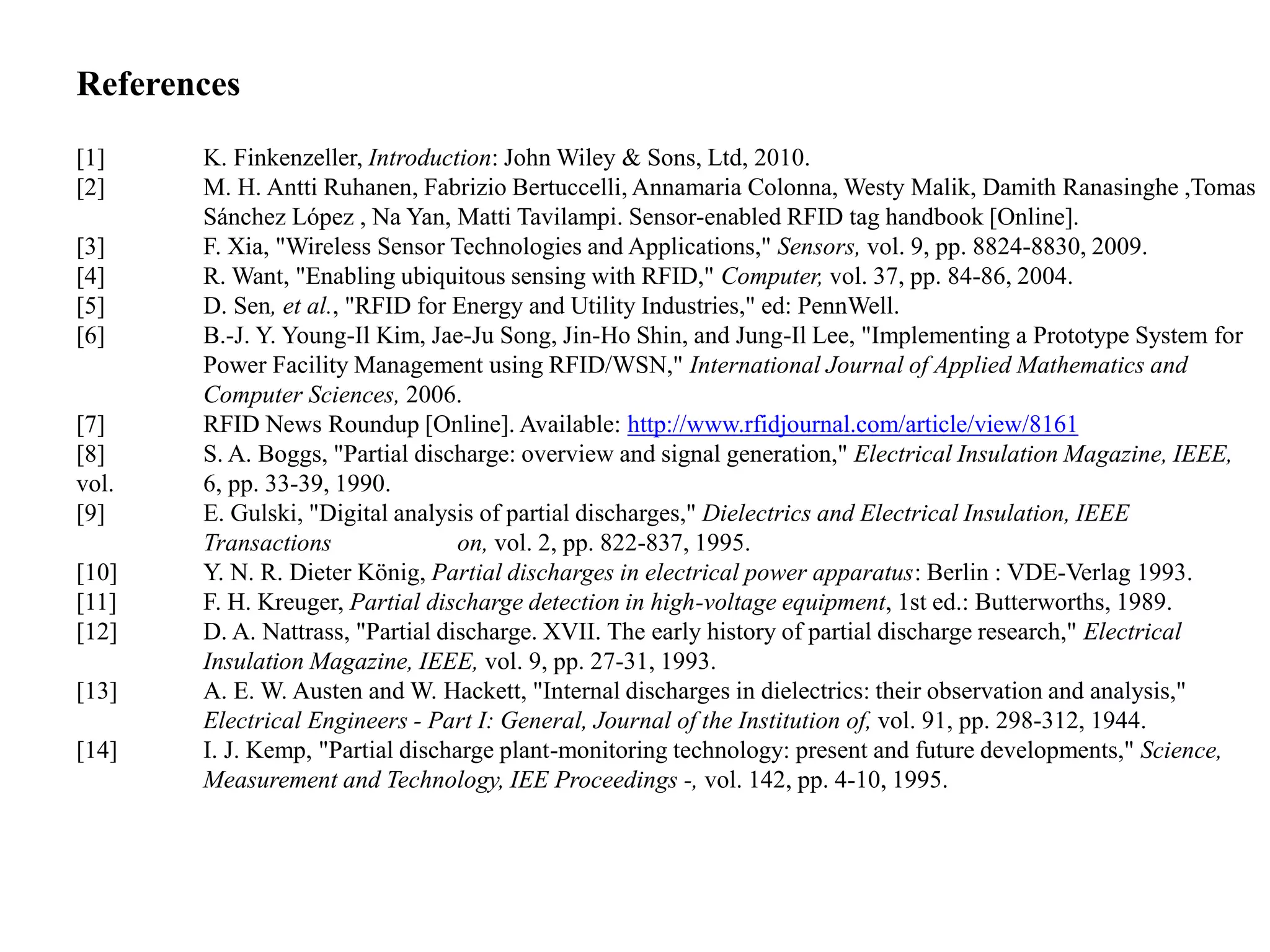 References
[1] K. Finkenzeller, Introduction: John Wiley & Sons, Ltd, 2010.
[2] M. H. Antti Ruhanen, Fabrizio Bertuccelli, Annamaria Colonna, Westy Malik, Damith Ranasinghe ,Tomas
Sánchez López , Na Yan, Matti Tavilampi. Sensor-enabled RFID tag handbook [Online].
[3] F. Xia, "Wireless Sensor Technologies and Applications," Sensors, vol. 9, pp. 8824-8830, 2009.
[4] R. Want, "Enabling ubiquitous sensing with RFID," Computer, vol. 37, pp. 84-86, 2004.
[5] D. Sen, et al., "RFID for Energy and Utility Industries," ed: PennWell.
[6] B.-J. Y. Young-Il Kim, Jae-Ju Song, Jin-Ho Shin, and Jung-Il Lee, "Implementing a Prototype System for
Power Facility Management using RFID/WSN," International Journal of Applied Mathematics and
Computer Sciences, 2006.
[7] RFID News Roundup [Online]. Available: http://www.rfidjournal.com/article/view/8161
[8] S. A. Boggs, "Partial discharge: overview and signal generation," Electrical Insulation Magazine, IEEE,
vol. 6, pp. 33-39, 1990.
[9] E. Gulski, "Digital analysis of partial discharges," Dielectrics and Electrical Insulation, IEEE
Transactions on, vol. 2, pp. 822-837, 1995.
[10] Y. N. R. Dieter König, Partial discharges in electrical power apparatus: Berlin : VDE-Verlag 1993.
[11] F. H. Kreuger, Partial discharge detection in high-voltage equipment, 1st ed.: Butterworths, 1989.
[12] D. A. Nattrass, "Partial discharge. XVII. The early history of partial discharge research," Electrical
Insulation Magazine, IEEE, vol. 9, pp. 27-31, 1993.
[13] A. E. W. Austen and W. Hackett, "Internal discharges in dielectrics: their observation and analysis,"
Electrical Engineers - Part I: General, Journal of the Institution of, vol. 91, pp. 298-312, 1944.
[14] I. J. Kemp, "Partial discharge plant-monitoring technology: present and future developments," Science,
Measurement and Technology, IEE Proceedings -, vol. 142, pp. 4-10, 1995.
 