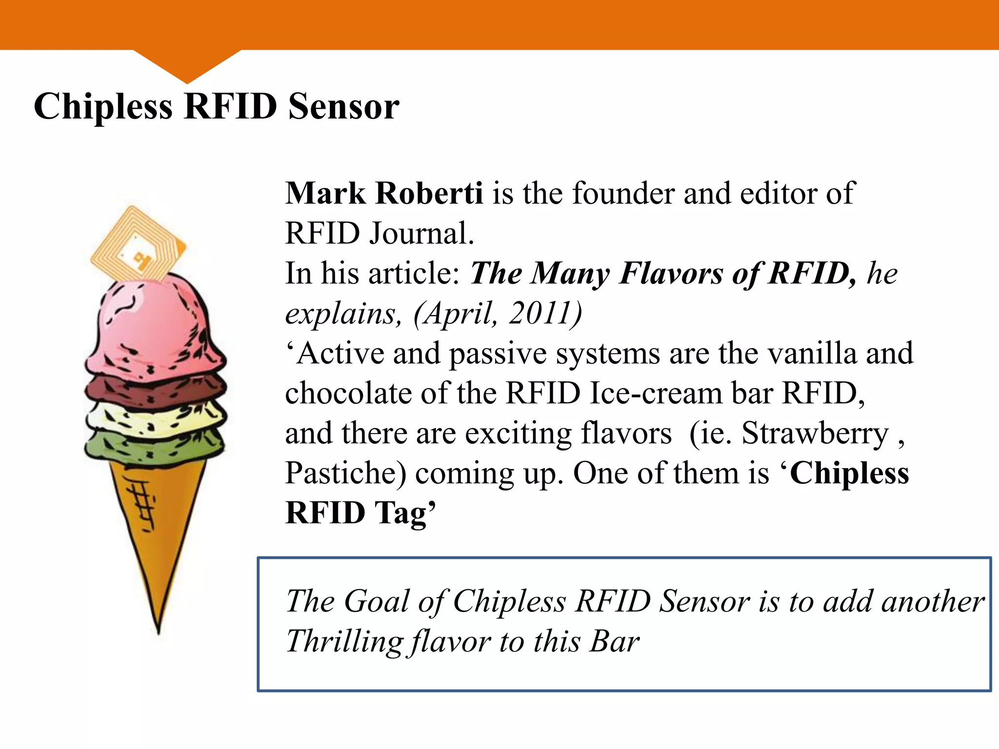 Chipless RFID Sensor
Mark Roberti is the founder and editor of
RFID Journal.
In his article: The Many Flavors of RFID, he
explains, (April, 2011)
‘Active and passive systems are the vanilla and
chocolate of the RFID Ice-cream bar RFID,
and there are exciting flavors (ie. Strawberry ,
Pastiche) coming up. One of them is ‘Chipless
RFID Tag’
The Goal of Chipless RFID Sensor is to add another
Thrilling flavor to this Bar
 
