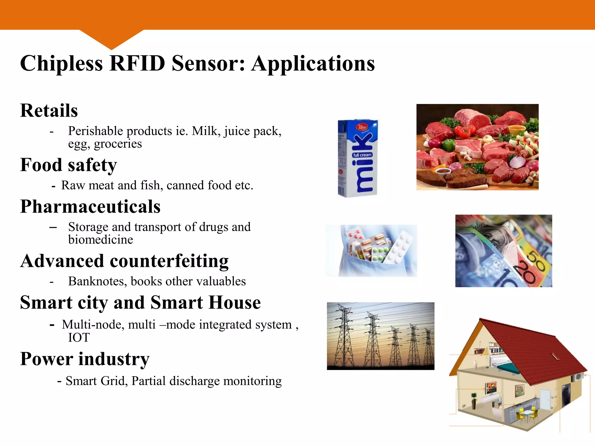 Chipless RFID Sensor: Applications
Retails
- Perishable products ie. Milk, juice pack,
egg, groceries
Food safety
- Raw meat and fish, canned food etc.
Pharmaceuticals
– Storage and transport of drugs and
biomedicine
Advanced counterfeiting
- Banknotes, books other valuables
Smart city and Smart House
- Multi-node, multi –mode integrated system ,
IOT
Power industry
- Smart Grid, Partial discharge monitoring
 