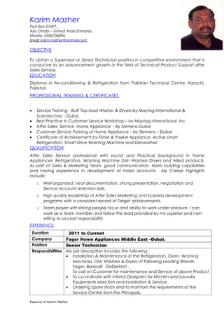 Karim Mazher
Post Box 51697,
Abu Dhabi – United Arab Emirates.
Mobile: 0506736896
Email: karim.mazher@hotmail.com
OBJECTIVE
To obtain a Supervisor or Senior Technician position in competitive environment that is
conducive to an advancement growth in the field of Technical Product Support after
Sales Service.
EDUCATION
Diploma in Air-conditioning & Refrigeration from Pakistan Technical Centre. Karachi,
Pakistan.
PROFESSIONAL TRAINING & CERTIFICATES
• Service Training - Built Top load Washer & Dryers by Maytag International &
Scientechnic - Dubai.
• Best Practice in Customer Service Workshop – by Maytag international. Inc.
• After Sales Service Home Appliance - By Siemens Dubai
• Customer Service Training of Home Appliance – by Siemens – Dubai
• Certificate of Achievement by Fisher & Paykel Appliance, Active smart
Refrigeration, Smart Drive Washing Machine and Dishwasher.
QUALIFICATION
After Sales Service professional with sound and Practical background in Home
Appliances, Refrigerators, Washing Machine Dish Washers Dryers and Allied products.
As part of Sales & Marketing Team, good communication, team building capabilities
and having experience in development of major accounts. My Career highlights
include:
o Well organized, neat documentation, strong presentation, negotiation and
Service Account retention skills.
o High quality leadership of After Sales Marketing and business development
programs with a consistent record of Target achievements.
o Team player with strong people focus and ability to work under pressure. I can
work as a team member and follow the lead provided by my superior and I am
willing to accept responsibility
EXPERIENCE:
Duration 2011 to Current
Company Fagor Home Appliances Middle East –Dubai.
Position Senior Technician
Responsibilities My job description includes the following :
• Installation & Maintenance of the Refrigerators, Oven, Washing
Machines, Dish Washers & Dryers of following Leading Brands:
Fagor, Barandt , DeDietrich .
To call on Customer for maintenance and Service of above Product
• To co-ordinate with Interior Designers for Kitchen and Laundry
Equipments selection and Installation & Service.
• Ordering Spare stock and to maintain the requirements of the
Service Centre from the Principals.
Resume of Karim Mazher
 