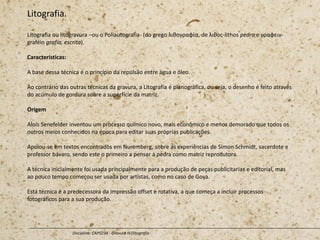 Litografia.
Litografia ou litogravura –ou o Poliautografia- (do grego λιθογραφία, de λιθος-lithos pedra e γραφειν-
graféin grafia, escrita).
Características:
A base dessa técnica é o princípio da repulsão entre água e óleo.
Ao contrário das outras técnicas da gravura, a Litografia é planográfica, ou seja, o desenho é feito através
do acúmulo de gordura sobre a superfície da matriz.
Origem
Alois Senefelder inventou um processo químico novo, mais econômico e menos demorado que todos os
outros meios conhecidos na época para editar suas próprias publicações.
Apoiou-se em textos encontrados em Nuremberg, sobre as experiências de Simon Schmidt, sacerdote e
professor bávaro, sendo este o primeiro a pensar a pedra como matriz reprodutora.
A técnica inicialmente foi usada principalmente para a produção de peças publicitarias e editorial, mas
ao pouco tempo começou ser usada por artistas, como no caso de Goya.
Está técnica é a predecessora da impressão offset e rotativa, a que começa a incluir processos
fotográficos para a sua produção.
Disciplina: CAP0234 - Gravura III (litografia
 