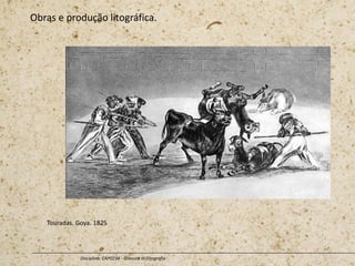 Obras e produção litográfica.
Disciplina: CAP0234 - Gravura III (litografia
Touradas. Goya. 1825
 