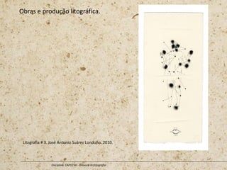 Obras e produção litográfica.
Disciplina: CAP0234 - Gravura III (litografia
Litografia # 3. José Antonio Suárez Londoño. 2010.
 