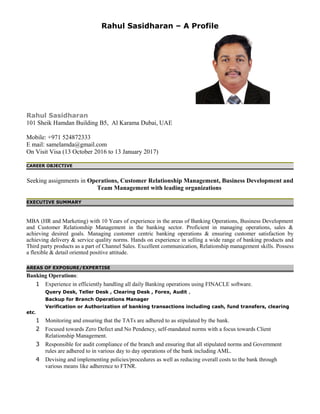 Rahul Sasidharan – A Profile
Rahul Sasidharan
101 Sheik Hamdan Building B5, Al Karama Dubai, UAE
Mobile: +971 524872333
E mail: samelamda@gmail.com
On Visit Visa (13 October 2016 to 13 January 2017)
CAREER OBJECTIVE
Seeking assignments in Operations, Customer Relationship Management, Business Development and
Team Management with leading organizations
EXECUTIVE SUMMARY
MBA (HR and Marketing) with 10 Years of experience in the areas of Banking Operations, Business Development
and Customer Relationship Management in the banking sector. Proficient in managing operations, sales &
achieving desired goals. Managing customer centric banking operations & ensuring customer satisfaction by
achieving delivery & service quality norms. Hands on experience in selling a wide range of banking products and
Third party products as a part of Channel Sales. Excellent communication, Relationship management skills. Possess
a flexible & detail oriented positive attitude.
AREAS OF EXPOSURE/EXPERTISE
Banking Operations:
1 Experience in efficiently handling all daily Banking operations using FINACLE software.
Query Desk, Teller Desk , Clearing Desk , Forex, Audit ,
Backup for Branch Operations Manager
Verification or Authorization of banking transactions including cash, fund transfers, clearing
etc.
1 Monitoring and ensuring that the TATs are adhered to as stipulated by the bank.
2 Focused towards Zero Defect and No Pendency, self-mandated norms with a focus towards Client
Relationship Management.
3 Responsible for audit compliance of the branch and ensuring that all stipulated norms and Government
rules are adhered to in various day to day operations of the bank including AML.
4 Devising and implementing policies/procedures as well as reducing overall costs to the bank through
various means like adherence to FTNR.
 