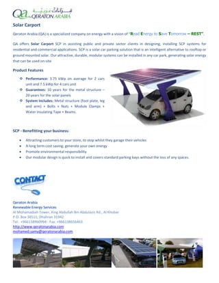 Solar Carport
Qeraton Arabia (QA) is a specialized company on energy with a vision of “Read Energy to Save Tomorrow – REST”.
QA offers Solar Carport SCP in assisting public and private sector clients in designing, installing SCP systems for
residential and commercial applications. SCP is a solar car parking solution that is an intelligent alternative to rooftop or
ground mounted solar. Our attractive, durable, modular systems can be installed in any car park, generating solar energy
that can be used on-site
Product Features
 Performance: 3.75 kWp on average for 2 cars
unit and 7.5 kWp for 4 cars unit
 Guarantees: 10 years for the metal structure –
20 years for the solar panels
 System Includes: Metal structure (foot plate, leg
and arm) + Bolts + Nuts + Module Clamps +
Water Insulating Tape + Beams.
SCP - Benefitting your business:
 Attracting customers to your store, to stop whilst they garage their vehicles
 A long term cost saving; generate your own energy
 Promote environmental responsibility
 Our modular design is quick to install and covers standard parking bays without the loss of any spaces.
Al Mohamadiah Tower, King Abdullah Bin Abdulaziz Rd., Al Khobar
P.O. Box 38511, Dhahran 31942
Tel: +966138960994 - Fax: +966138656463
http://www.qeratonarabia.com
mohamed.samy@qeratonarabia.com
 