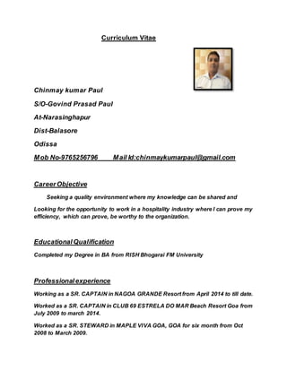 Curriculum Vitae
Chinmay kumar Paul
S/O-Govind Prasad Paul
At-Narasinghapur
Dist-Balasore
Odissa
Mob No-9765256796 Mail Id:chinmaykumarpaul@gmail.com
CareerObjective
Seeking a quality environment where my knowledge can be shared and
Looking for the opportunity to work in a hospitality industry where I can prove my
efficiency, which can prove, be worthy to the organization.
Educational Qualification
Completed my Degree in BA from RISH Bhogarai FM University
Professionalexperience
Working as a SR. CAPTAIN in NAGOA GRANDE Resort from April 2014 to till date.
Worked as a SR. CAPTAIN in CLUB 69 ESTRELA DO MAR Beach Resort Goa from
July 2009 to march 2014.
Worked as a SR. STEWARD in MAPLE VIVA GOA, GOA for six month from Oct
2008 to March 2009.
 