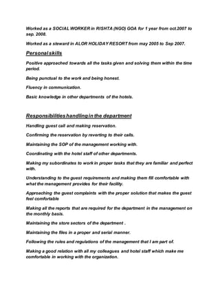 Worked as a SOCIAL WORKER in RISHTA (NGO) GOA for 1 year from oct.2007 to
sep. 2008.
Worked as a steward in ALOR HOLIDAY RESORT from may 2005 to Sep 2007.
Personalskills
Positive approached towards all the tasks given and solving them within the time
period.
Being punctual to the work and being honest.
Fluency in communication.
Basic knowledge in other departments of the hotels.
Responsibilitieshandlingin the department
Handling guest call and making reservation.
Confirming the reservation by reverting to their calls.
Maintaining the SOP of the management working with.
Coordinating with the hotel staff of other departments.
Making my subordinates to work in proper tasks that they are familiar and perfect
with.
Understanding to the guest requirements and making them fill comfortable with
what the management provides for their facility.
Approaching the guest complaints with the proper solution that makes the guest
feel comfortable
Making all the reports that are required for the department in the management on
the monthly basis.
Maintaining the store sectors of the department .
Maintaining the files in a proper and serial manner.
Following the rules and regulations of the management that I am part of.
Making a good relation with all my colleagues and hotel staff which make me
comfortable in working with the organization.
 