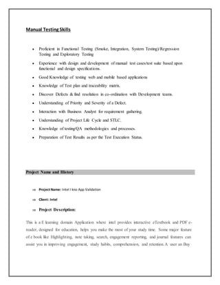 Manual Testing Skills
 Proficient in Functional Testing (Smoke, Integration, System Testing)/Regression
Testing and Exploratory Testing
 Experience with design and development of manual test cases/test suite based upon
functional and design specifications.
 Good Knowledge of testing web and mobile based applications
 Knowledge of Test plan and traceability matrix.
 Discover Defects & find resolution in co-ordination with Development teams.
 Understanding of Priority and Severity of a Defect.
 Interaction with Business Analyst for requirement gathering.
 Understanding of Project Life Cycle and STLC.
 Knowledge of testing/QA methodologies and processes.
 Preparation of Test Results as per the Test Execution Status.
Project Name and History
 Project Name: Intel I kno App Validation
 Client: Intel
 Project Description:
This is a E learning domain Application where intel provides interactive eTextbook and PDF e-
reader, designed for education, helps you make the most of your study time. Some major feature
of e book like Highlighting, note taking, search, engagement reporting, and journal features can
assist you in improving engagement, study habits, comprehension, and retention.A user an Buy
 