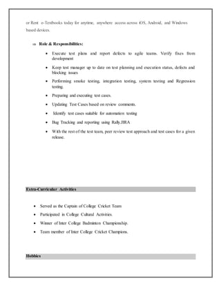 or Rent e-Textbooks today for anytime, anywhere access across iOS, Android, and Windows
based devices.
 Role & Responsibilities:
 Execute test plans and report defects to agile teams. Verify fixes from
development
 Keep test manager up to date on test planning and execution status, defects and
blocking issues
 Performing smoke testing, integration testing, system testing and Regression
testing.
 Preparing and executing test cases.
 Updating Test Cases based on review comments.
 Identify test cases suitable for automation testing
 Bug Tracking and reporting using Rally.JIRA
 With the rest of the test team, peer review test approach and test cases for a given
release.
Extra-Curricular Activities
 Served as the Captain of College Cricket Team
 Participated in College Cultural Activities.
 Winner of Inter College Badminton Championship.
 Team member of Inter College Cricket Champions.
Hobbies
 