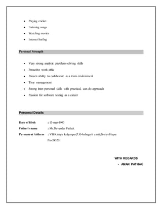  Playing cricket
 Listening songs
 Watching movies
 Internet Surfing
Personal Strength
 Very strong analytic problem-solving skills
 Proactive work ethic
 Proven ability to collaborate in a team environment
 Time management
 Strong inter-personal skills with practical, can-do approach
 Passion for software testing as a career
Personal Details
Date ofBirth : 13-mar-1993
Father’s name : Mr.Devender Pathak
Permanent Address : Vill-Kaniya kaliyanpur,P.O-babugarh cantt,district-Hapur
Pin-245201
WITH REGARDS
- AMAN PATHAK
 