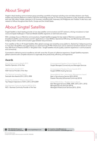 Copyright © 2015 Singapore Telecommunications Limited (CRN: 199201624D).
www.singtelteleport.com
1800 788 0022 (Singapore)
+65 6788 0022 (International)
Terms and conditions apply
AUGUST2015
About Singtel
About Singtel Satellite
Singtel is Asia’s leading communications group providing a portfolio of services including voice and data solutions over fixed,
wireless and Internet platforms as well as infocomm technology and pay TV. The Group has presence in Asia, Australia and Africa
with over 550 million mobile customers in 25 countries, including India, Indonesia, the Philippines and Thailand. It also has a vast
network of offices throughout Asia Pacific, Europe and the United States.
Singtel Satellite is Asia’s leading provider of one stop satellite communications and ICT solutions, driving innovations to meet
voice and digital challenges in Fixed and Mobile Satellite segments on both land and at sea.
With a strategic focus on Maritime communications, Singtel Satellite engages the key needs of Maritime customers with
broadband satellite communications and ICT applications in Crew Welfare, Operational Efficiency, and Monitoring and Control,
bridging mission critical communication gaps between ship and shore.
From satellite to fibre to IP, Singtel Satellite offers global coverage and versatility across platforms. Backed by 3 teleports pointing
to more than 30 satellites and supported by our award winning IP VPN infrastructure and an extensive terrestrial network of more
than 200 Points of Presence (PoPs) in 160 global cities – Singtel Satellite ensures quality customer experience in communications
and connectivity.
Committed to delivering service excellence and with more than 35 years of collective experience, Singtel Satellite empowers
global customers with complete solutions to organically drive productivity, efficiency, and experience.
Awards
For enquiries: smlead@singtel.com
For technical assistance: satellite@singtel.com
 