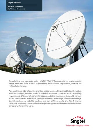 Singtel Satellite
Product Factsheet
VSAT / SAT-IP Services
Singtel offers your business a variety of VSAT / SAT IP Services catering to your specific
needs. From end users to small businesses to multi-national corporations, we have the
right solution for you.
As a leading provider of satellite and fibre optical services, Singtel is able to offer both in
width and in depth, bundled products and services to meet customers’ most demanding
requirements. With our teleports in Singapore and other locations in the world, we have
access to more than 30 satellites, giving customers a wide range of satellite coverage.
Complementing our satellite solutions are our MPLS networks and Tier-1 Internet
backbone seamlessly connected to our teleports to give customers end-to-end solutions
almost anywhere in the world.
 