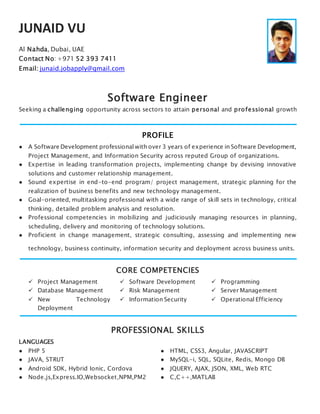 JUNAID VU
Al Nahda, Dubai, UAE
Contact No: +971 52 393 7411
Email: junaid.jobapply@gmail.com
Software Engineer
Seeking a challenging opportunity across sectors to attain personal and professional growth
PROFILE
● A Software Development professional with over 3 years of experience in Software Development,
Project Management, and Information Security across reputed Group of organizations.
● Expertise in leading transformation projects, implementing change by devising innovative
solutions and customer relationship management.
● Sound expertise in end-to-end program/ project management, strategic planning for the
realization of business benefits and new technology management.
● Goal-oriented, multitasking professional with a wide range of skill sets in technology, critical
thinking, detailed problem analysis and resolution.
● Professional competencies in mobilizing and judiciously managing resources in planning,
scheduling, delivery and monitoring of technology solutions.
● Proficient in change management, strategic consulting, assessing and implementing new
technology, business continuity, information security and deployment across business units.
CORE COMPETENCIES
 Project Management
 Database Management
 New Technology
Deployment
 Software Development
 Risk Management
 Information Security
 Programming
 Server Management
 Operational Efficiency
PROFESSIONAL SKILLS
LANGUAGES
● PHP 5 ● HTML, CSS3, Angular, JAVASCRIPT
● JAVA, STRUT ● MySQL-i, SQL, SQLite, Redis, Mongo DB
● Android SDK, Hybrid Ionic, Cordova ● JQUERY, AJAX, JSON, XML, Web RTC
● Node.js,Express.IO,Websocket,NPM,PM2 ● C,C++,MATLAB
 