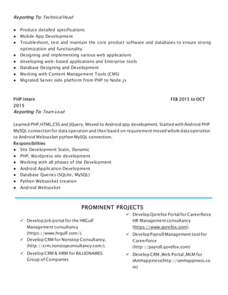 Reporting To: Technical Head
● Produce detailed specifications
● Mobile App Development
● Troubleshoot, test and maintain the core product software and databases to ensure strong
optimization and functionality
● Designing and implementing various web applications
● developing web-based applications and Enterprise tools
● Database Designing and Development
● Working with Content Management Tools (CMS)
● Migrated Server side platform from PHP to Node.js
PHP Intern FEB 2015 to OCT
2015
Reporting To: Team Lead
Learned PHP,HTML,CSS and JQuery. Moved to Android app development. Started with Android PHP
MySQL connection for data operation and then based on requirement moved whole data operation
to Android Websocket python MySQL connection.
Responsibilities
● Site Development Static, Dynamic
● PHP, Wordpress site development
● Working with all phases of the Development
● Android Application Development
● Database Queries (SQLite, MySQL)
● Python Websocket creation
● Android Websocket
PROMINENT PROJECTS
 Develop Job portal for the HRGulf
Management consultancy
(https://www.hrgulf.com/).
 Develop CRM for Nonstop Consultancy.
(http://crm.nonstopconsultancy.com/).
 Develop CRM & HRM for BILLIONAIRES
Group of Companies
 Develop Qorefox Portal for Careerforce
HR Management consultancy
(https://www.qorefox.com).
 Develop Payroll Management tool for
Careerforce
(http://payroll.qorefox.com)
 Develop CRM ,Web Portal ,MLM for
IAmHappiness(http://iamhappiness.co
m)
 