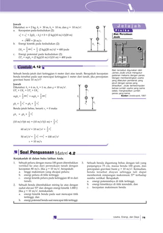 Usaha, Energi, dan Daya 79
h1
h2
v1
v2
Alat tersebut digunakan oleh
James Joule untuk mengukur
padanan mekanis dengan panas.
Dengan membandingkan usaha
yang dilakukan pemberat yang
jatuh dengan panas yang
dihasilkan, Joule berkesimpulan
bahwa jumlah usaha yang sama
selalu menghasilkan jumlah
panas yang sama.
Sumber: Jendela Iptek, 1997
Alat Percobaan
Joule
J e l a j a h
F i s i k a
Sebuah benda jatuh dari ketinggian 6 meter dari atas tanah. Berapakah kecepatan
benda tersebut pada saat mencapai ketinggian 1 meter dari tanah, jika percepatan
gravitasi bumi 10 m/s2
?
Jawab
Diketahui: h1
= 6 m, h2
= 1 m, dan g = 10 m/s2
.
EP1
+ EK1
= EP2
+ EK2
mgh1
+
2
1
1
2
mv = mgh2
+
2
2
1
2
mv
gh1
+
2
1
1
2
v = gh2
+
2
2
1
2
v
Benda jatuh bebas, berarti v1
= 0 maka
gh1
= gh2
+
2
2
1
2
v
(10 m/s2
)(6 m) = (10 m/s2
)(1 m) +
2
2
1
2
v
60 m2
/s2
= 10 m2
/s2
+
2
2
1
2
v
50 m2
/s2
=
2 2
2 2
1
2
v v→ = 100 m2
/s2
v = 10 m/s
h1
h2v2
v1
Contoh 4.12
Jawab
Diketahui: m = 2 kg, h1
= 30 m, h2
= 10 m, dan g = 10 m/s2
.
a. Kecepatan pada kedudukan (2):
2
2v = 2
1v + 2g(h1
– h2
) = 0 + (2 kg)(10 m/s2
)(20 m)
= 400 = 20 m/s
b. Energi kinetik pada kedudukan (2):
EK2
=
2
2
1
2
mv = 1
2
(2 kg)(20 m/s)2
= 400 joule
c. Energi potensial pada kedudukan (2):
EP2
= mgh2
= (2 kg)(10 m/s2
)(10 m) = 400 joule
Kerjakanlah di dalam buku latihan Anda.
1. Sebuah peluru dengan massa 100 gram ditembakkan
vertikal ke atas dari permukaan tanah dengan
kecepatan 80 m/s. Jika g = 10 m/s2
, berapakah:
a. tinggi maksimum yang dicapai peluru;
b. energi peluru di titik tertinggi;
c. energi kinetik peluru pada ketinggian 40 m dari
tanah;
2. Sebuah benda ditembakkan miring ke atas dengan
sudut elevasi 53° dan dengan energi kinetik 1.000 J.
Jika g = 10 m/s2
, tentukanlah:
a. energi kinetik benda pada saat mencapai titik
tertinggi, dan
b. energi potensial benda saat mencapai titik tertinggi.
3. Sebuah benda digantung bebas dengan tali yang
panjangnya 75 cm, massa benda 100 gram, dan
percepatan gravitasi bumi g = 10 m/s2
. Kemudian,
benda tersebut diayun sehingga tali dapat
membentuk simpangan maksimum 37° terhadap
sumbu vertikal. Berapakah:
a. energi potensialnya di titik tertinggi,
b. energi kinetiknya di titik terendah, dan
c. kecepatan maksimum benda.
Soal Penguasaan Materi 4.2
 