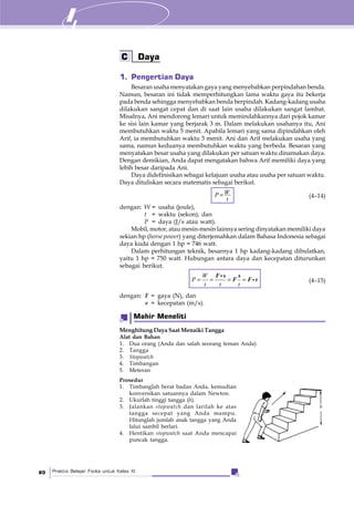 Praktis Belajar Fisika untuk Kelas XI80
C Daya
1. Pengertian Daya
Besaran usaha menyatakan gaya yang menyebabkan perpindahan benda.
Namun, besaran ini tidak memperhitungkan lama waktu gaya itu bekerja
pada benda sehingga menyebabkan benda berpindah. Kadang-kadang usaha
dilakukan sangat cepat dan di saat lain usaha dilakukan sangat lambat.
Misalnya, Ani mendorong lemari untuk memindahkannya dari pojok kamar
ke sisi lain kamar yang berjarak 3 m. Dalam melakukan usahanya itu, Ani
membutuhkan waktu 5 menit. Apabila lemari yang sama dipindahkan oleh
Arif, ia membutuhkan waktu 3 menit. Ani dan Arif melakukan usaha yang
sama, namun keduanya membutuhkan waktu yang berbeda. Besaran yang
menyatakan besar usaha yang dilakukan per satuan waktu dinamakan daya.
Dengan demikian, Anda dapat mengatakan bahwa Arif memiliki daya yang
lebih besar daripada Ani.
Daya didefinisikan sebagai kelajuan usaha atau usaha per satuan waktu.
Daya dituliskan secara matematis sebagai berikut.
WP
t
= (4–14)
dengan: W = usaha (joule),
t = waktu (sekon), dan
P = daya (J/s atau watt).
Mobil, motor, atau mesin-mesin lainnya sering dinyatakan memiliki daya
sekian hp (horse power) yang diterjemahkan dalam Bahasa Indonesia sebagai
daya kuda dengan 1 hp = 746 watt.
Dalam perhitungan teknik, besarnya 1 hp kadang-kadang dibulatkan,
yaitu 1 hp = 750 watt. Hubungan antara daya dan kecepatan diturunkan
sebagai berikut.
= = = =
W
P
t t t
F s s
F F v (4–15)
dengan: F = gaya (N), dan
v = kecepatan (m/s).
Menghitung Daya Saat Menaiki Tangga
Alat dan Bahan
1. Dua orang (Anda dan salah seorang teman Anda)
2. Tangga
3. Stopwatch
4. Timbangan
5. Meteran
Prosedur
1. Timbanglah berat badan Anda, kemudian
konversikan satuannya dalam Newton.
2. Ukurlah tinggi tangga (h).
3. Jalankan stopwatch dan larilah ke atas
tangga secepat yang Anda mampu.
Hitunglah jumlah anak tangga yang Anda
lalui sambil berlari.
4. Hentikan stopwatch saat Anda mencapai
puncak tangga.
Mahir Meneliti
h
 