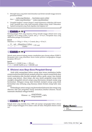 Usaha, Energi, dan Daya 81
5. Hitunglah daya yang telah Anda keluarkan saat berlari menaiki tangga menurut
persamaan berikut.
daya =
×
=
usahayang dilakukan beratbadan jarak vertikal
waktu yang dibutuhkan waktu yang dibutuhkan
6. Ulangilah langkah 1 sampai dengan 5, tetapi kegiatannya dilakukan oleh teman
Anda. Samakah daya yang Anda keluarkan dengan teman Anda? Diskusikan.
7. Apakah kesimpulan yang Anda dapatkan dari kegiatan ini?
Seorang petugas PLN yang massanya 50 kg menaiki tangga sebuah tower yang
tingginya 30 m dalam waktu 2 menit. Jika g = 10 m/s2
, berapakah daya yang
dikeluarkan petugas PLN tersebut?
Jawab
Diketahui: m = 50 kg, h = 30 m, t = 2 menit, dan g = 10 m/s2
.
( )
= = =
2
(50kg)(10m/s )(30m)
2 (60)s
mghW
P
t t
= 125 watt
Contoh 4.13
2. Efisiensi atau Daya Guna Pengubah Energi
Anda telah mempelajari bahwa energi akan terasa manfaatnya ketika
energi tersebut berubah bentuk menjadi energi lain, seperti energi listrik akan
terasa manfaatnya jika berubah menjadi cahaya, gerak, panas, atau bentuk
energi yang lainnya. Akan tetapi, alat atau mesin pengubah energi tidak
mungkin mengubah seluruh energi yang diterimanya menjadi energi yang
bermanfaat. Sebagian energi akan berubah menjadi energi yang tidak
bermanfaat atau terbuang yang biasanya dalam bentuk energi kalor atau
panas.
Perbandingan antara energi yang bermanfaat (keluaran) dan energi yang
diterima oleh alat pengubah energi (masukan) disebut efisiensi. Secara
matematis dituliskan sebagai berikut.
Efisiensi:
energikeluaran
100%
energimasukan
η = ×
Sebuah mesin pesawat terbang mampu memberikan gaya dorong sebesar 20.000 N.
Berapakah daya yang dihasilkan mesin ketika pesawat mengangkasa dengan
kecepatan 250 m/s?
Jawab
Diketahui: F = 20.000 N dan v = 250 m/s
P = F v = (20.000 N)(250 m/s) = 5.000.000 watt
Contoh 4.14
Sebuah motor yang memiliki daya 1.800 watt mampu mengangkat beban sebesar
1.200 N sampai ketinggian 50 m dalam waktu 20 sekon. Berapakah efisiensi motor
itu?
Contoh 4.15
• Daya
• Efisiensi
Kata Kunci
 