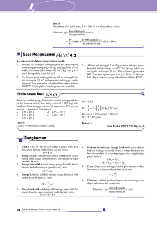 Praktis Belajar Fisika untuk Kelas XI82
Kerjakanlah di dalam buku latihan Anda.
1. Sebuah lift mampu mengangkut 10 penumpang
(massa tiap penumpang = 50 kg) setinggi 10 m dalam
waktu 15 sekon. Jika massa lift 1.000 kg dan g = 10
m/s2
, berapakah daya lift itu?
2. Air terjun yang ketinggiannya 60 m mengalirkan
air sebanyak 10 m3
setiap sekon sehingga turbin
berputar dan generator menghasilkan daya sebesar
300 MW. Hitunglah efisiensi generator tersebut.
3. Aliran air setinggi 8 m digunakan sebagai pem-
bangkit listrik tenaga air (PLTA). Setiap sekon air
mengalir sebanyak 10 m3
. Jika efisiensi generator
60% dan percepatan gravitasi g = 10 m/s2
, berapa-
kah daya rata-rata yang dihasilkan (dalam kW)?
Besarnya usaha yang diperlukan untuk menggerakkan
mobil (massa mobil dan isinya adalah 1.000 kg) dari
keadaan diam hingga mencapai kecepatan 72 km/jam
adalah .... (gesekan diabaikan):
a. 1,25 × 104
J d. 6,25 × 104
J
b. 2,50 × 104
J e. 4,00 × 104
J
c. 2,00 × 104
J
Jawab:
Usaha = Perubahan energi kinetik
W = ΔEK
W = ( )( )⎛ ⎞
=⎜ ⎟⎝ ⎠
2 3 21 1
10 kg 20 m/s
2 2
mv
karena: v = 72 km/jam = 20 m/s
W = 2 × 105
joule
Jawab: c
Soal Fisika UMPTN’94 Rayon A
1. Usaha adalah perkalian antara gaya dan per-
pindahan benda. Satuannya dalam joule,
W = F s
2. Energi adalah kemampuan untuk melakukan usaha.
Energi tidak dapat dimusnahkan. Energi hanya dapat
berubah bentuk.
3. Energi potensial adalah energi yang dimiliki benda
karena kedudukannya (posisinya), yaitu
EP = mgh
4. Energi kinetik adalah energi yang dimiliki oleh
benda yang bergerak, yaitu
EK =
1
2
mv2
5. Energi mekanik adalah jumlah energi potensial dan
energi kinetik yang terdapat pada benda, yaitu
EM = EP + EK
6. Hukum Kekekalan Energi Mekanik menyatakan
bahwa energi mekanik benda tetap. Hukum ini
berlaku apabila tidak terdapat gaya luar yang bekerja
pada benda.
EM1
= EM2
EK1
+ EK1
= EP2
+ EK2
7. Daya dinyatakan sebagai usaha per satuan waktu.
Satuannya dalam joule/sekon atau watt.
W
P
t
=
8. Efisiensi adalah perbandingan antara energi atau
daya keluaran dan masukan
Efisiensi ( )
energi keluaran
100%
energi masukan
η = ×
Soal Penguasaan Materi 4.3
SPMBPembahasan Soal
Rangkuman
Jawab
Diketahui: P = 1.800 watt, F = 1.200 N, s = 50 m, dan t = 20 s.
Efisiensi:
Energi keluaran
100%
Energimasukan
η = ×
=
(1.800watt)(20s)
100% 100% 60%
(1.200N)(50m)
Pt
Fs
× = × = .
 