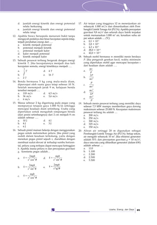 Usaha, Energi, dan Daya 85
d. jumlah energi kinetik dan energi potensial
selalu berkurang
e. jumlah energi kinetik dan energi potensial
selalu tetap
12. Apabila Siswo bersepeda menuruni bukit tanpa
mengayuh pedalnya dan besar kecepatan sepeda tetap,
terjadi perubahan energi dari ….
a. kinetik menjadi potensial
b. potensial menjadi kinetik
c. potensial menjadi kalor
d. kalor menjadi potensial
e. kinetik menjadi kalor
13. Sebuah pesawat terbang bergerak dengan energi
kinetik T. Jika kecepatannya menjadi dua kali
kecepatan semula, energi kinetiknya menjadi .…
a.
1
2
T d. 4 T
b. T e. 16 T
c. 2 T
14. Benda bermassa 5 kg yang mula-mula diam,
dipercepat oleh suatu gaya tetap sebesar 10 N.
Setelah menempuh jarak 9 m, kelajuan benda
tersebut menjadi ….
a. 118 m/s d. 4,5 m/s
b. 36 m/s e. 3,6 m/s
c. 6 m/s
15. Massa sebesar 2 kg digantung pada pegas yang
mempunyai tetapan gaya 1.000 N/m sehingga
mencapai keadaan diam setimbang. Usaha yang
diperlukan untuk mengubah simpangan benda
(dari posisi setimbangnya) dari 2 cm menjadi 8 cm
adalah sebesar ….
a. 10 J d. 4 J
b. 8 J e. 3 J
c. 6 J
16. Sebuah pistol mainan bekerja dengan menggunakan
pegas untuk melontarkan peluru. Jika pistol yang
sudah dalam keadaan terkokang, yaitu dengan
menekan pegas pistol sejauh x, diarahkan dengan
membuat sudut elevasi θ terhadap sumbu horizon-
tal, peluru yang terlepas dapat mencapai ketinggian
h. Apabila massa peluru m dan percepatan gravitasi
g, konstanta pegas adalah…
a. 2 2
2
cos
mgh
k
x θ
= d. 2 2
sin
mgh
k
x θ
=
b. 2 2
2
sin
mgh
k
x θ
= e. 2 2
2
tg
mgh
k
x θ
=
c. 2 2
cos
mgh
k
x θ
=
17. Air terjun yang tingginya 12 m menerjunkan air
sebanyak 1.000 m3
/s dan dimanfaatkan oleh Pem-
bangkit Listrik Tenaga Air (PLTA). Apabila percepatan
gravitasi 9,8 m/s2
dan seluruh daya listrik terpakai
untuk memanaskan 1.000 m3
air, kenaikan suhu air
per sekon adalah .... (°C)
a. 0,1 × 10–2
b. 2,8 × 10–2
c. 4,2 x 10–2
d. 28,0 × 10–2
e. 42,0 × 10–2
18. Sebuah mobil bermassa m memiliki mesin berdaya
P. Jika pengaruh gesekan kecil, waktu minimum
yang diperlukan mobil agar mencapai kecepatan v
dari keadaan diam adalah ….
a.
mv
P
b. 2
2P
mv
c. 2
P
mv
d.
2
2
mv
P
e.
2
mv
P
19. Sebuah mesin pesawat terbang yang memiliki daya
sebesar 7,5 MW mampu memberikan gaya dorong
maksimum sebesar 25.000 N. Kecepatan maksimum
pesawat terbang itu adalah ....
a. 200 m/s
b. 250 m/s
c. 300 m/s
d. 325 m/s
e. 350 m/s
20. Aliran air setinggi 20 m digunakan sebagai
Pembangkit Listrik Tenaga Air (PLTA). Setiap sekon,
air mengalir sebanyak 10 m3
. Jika efisiensi generator
adalah 55% dan percepatan gravitasi g = 10 m/s2
,
daya rata-rata yang dihasilkan generator (dalam kW)
adalah sebesar ....
a. 110
b. 1.100
c. 2.200
d. 2.500
e. 5.500
 