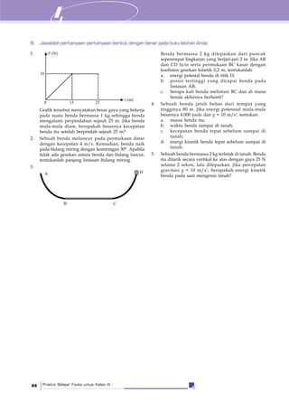 Praktis Belajar Fisika untuk Kelas XI86
1.
B. Jawablah pertanyaan-pertanyaan berikut dengan benar pada buku latihan Anda.
Grafik tersebut menyatakan besar gaya yang bekerja
pada suatu benda bermassa 1 kg sehingga benda
mengalami perpindahan sejauh 25 m. Jika benda
mula-mula diam, berapakah besarnya kecepatan
benda itu setelah berpindah sejauh 25 m?
2. Sebuah benda meluncur pada permukaan datar
dengan kecepatan 4 m/s. Kemudian, benda naik
pada bidang miring dengan kemiringan 30°. Apabila
tidak ada gesekan antara benda dan bidang luncur,
tentukanlah panjang lintasan bidang miring.
3.
s (m)
F (N)
10
0 15 25
A
B C
D
Benda bermassa 2 kg dilepaskan dari puncak
seperempat lingkaran yang berjari-jari 2 m. Jika AB
dan CD licin serta permukaan BC kasar dengan
koefisien gesekan kinetik 0,2 m, tentukanlah:
a. energi potesial benda di titik D;
b. posisi tertinggi yang dicapai benda pada
lintasan AB;
c. berapa kali benda melintasi BC dan di mana
benda akhirnya berhenti?
4. Sebuah benda jatuh bebas dari tempat yang
tingginya 80 m. Jika energi potensial mula-mula
besarnya 4.000 joule dan g = 10 m/s2
, tentukan:
a. massa benda itu;
b. waktu benda sampai di tanah;
c. kecepatan benda tepat sebelum sampai di
tanah;
d. energi kinetik benda tepat sebelum sampai di
tanah.
5. Sebuah benda bermassa 2 kg terletak di tanah. Benda
itu ditarik secara vertikal ke atas dengan gaya 25 N
selama 2 sekon, lalu dilepaskan. Jika percepatan
gravitasi g = 10 m/s2
, berapakah energi kinetik
benda pada saat mengenai tanah?
 