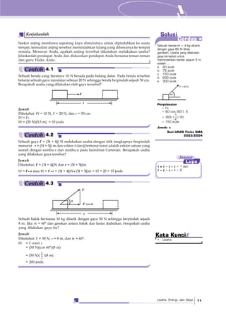 Usaha, Energi, dan Daya 71
Solusi
Cerdas
Seekor anjing membawa sepotong kayu dimulutnya untuk dipindahkan ke suatu
tempat, kemudian anjing tersebut memindahkan tulang yang dibawanya ke tempat
semula. Menurut Anda, apakah anjing tersebut dikatakan melakukan usaha?
Jelaskanlah pendapat Anda dan diskusikan pendapat Anda bersama teman-teman
dan guru Fisika Anda.
Kerjakanlah
Sebuah benda yang beratnya 10 N berada pada bidang datar. Pada benda tersebut
bekerja sebuah gaya mendatar sebesar 20 N sehingga benda berpindah sejauh 50 cm.
Berapakah usaha yang dilakukan oleh gaya tersebut?
Jawab
Diketahui: W = 10 N, F = 20 N, dan s = 50 cm.
W = Fs
W = (20 N)(0,5 m) = 10 joule
Sebuah gaya F = (3i + 4j) N melakukan usaha dengan titik tangkapnya berpindah
menurut r = (5i + 5j) m dan vektor i dan j berturut-turut adalah vektor satuan yang
searah dengan sumbu-x dan sumbu-y pada koordinat Cartesian. Berapakah usaha
yang dilakukan gaya tersebut?
Jawab
Diketahui: F = (3i + 4j)N dan r = (5i + 5j)m.
W = F s atau W = F r = (3i + 4j)N (5i + 5j)m = 15 + 20 = 35 joule
F
s
Sebuah balok bermassa 10 kg ditarik dengan gaya 50 N sehingga berpindah sejauh
8 m. Jika α = 60° dan gesekan antara balok dan lantai diabaikan, berapakah usaha
yang dilakukan gaya itu?
Jawab
Diketahui: F = 50 N, s = 8 m, dan α = 60°.
W = F cosα s
= (50 N)(cos 60°)(8 m)
= (50 N)(
1
2
)(8 m)
= 200 joule.
i • i = j j = 1 dan
i j = j i = 0
Jangan
Lupa
Contoh 4.1
Contoh 4.2
Contoh 4.3
Sebuah benda m = 4 kg ditarik
dengan gaya 60 N (lihat
gambar). Usaha yang dilakukan
gaya tersebut untuk
memindahkan benda sejauh 5 m
adalah ...
a. 40 joule
b. 75 joule
c. 150 joule
d. 200 joule
e. 300 joule
Penyelesaian
= Fs
= 60 cos (60°). 5
= (60) (
1
2
) (5)
= 150 joule
Jawab: c
Soal UNAS Fisika SMA
2003/2004
F = 60 N
60°
• Usaha
Kata Kunci
F
F cosα
s
α
 