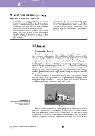 Praktis Belajar Fisika untuk Kelas XI72
1. Pengertian Energi
Energi memegang peranan yang sangat penting bagi kehidupan manusia
dan kemajuan suatu negara. Seluruh aktivitas kehidupan manusia bisa
dilakukan dengan melibatkan penggunaan energi. Pada zaman prasejarah
sampai awal zaman sejarah, hanya kayu yang digunakan sebagai sumber
energi untuk keperluan memasak dan pemanasan. Sekitar awal abad ke-13
mulai digunakan batubara. Penemuan mesin uap yang menggunakan
batubara sebagai sumber energinya pada abad ke-18 membawa perkembang-
an baru dalam kehidupan manusia. Mesin uap ini mampu menghasilkan
energi yang cukup besar untuk menggerakkan mesin-mesin industri sehingga
memacu api revolusi industri di Eropa, di mana energi mulai digunakan secara
besar-besaran.
Pada awal abad ke-19, muncullah minyak bumi yang berperan sebagai
sumber energi untuk pemanasan dan penerangan sehingga mulai
menggantikan peran batubara. Kemudian, peran minyak bumi pun mulai
digantikan oleh energi listrik pada akhir abad ke-19.
1. Sebuah batu besar berada pada jarak 30 m di depan
kendaraan bermassa 600 kg yang sedang bergerak
dengan kecepatan 72 km/jam. Tentukanlah gaya
pengereman yang harus diberikan pada kendaraan
agar tepat berhenti sebelum mengenai batu.
2. Sebuah benda beratnya 60 N berada pada bidang
datar. Pada benda tersebut bekerja sebuah gaya
mendatar sebesar 40 N sehingga benda berpindah
sejauh 2,5 m. Berapakah usaha yang dilakukan oleh
gaya tersebut?
3. Sebuah gaya F = (2i + 5j) N melakukan usaha dengan
titik tangkapnya berpindah menurut r = (4i + 3j) m.
Vektor i dan j berturut-turut adalah vektor satuan
yang searah dengan sumbu-x dan sumbu-y pada
koordinat Kartesian. Berapa usaha yang dilakukan
gaya tersebut?
Gambar 4.4
Skema pembangkit listrik
tenaga batubara.
B Energi
Energi listrik dihasilkan dari proses pengubahan energi gerak putaran
generator. Pada umumnya, sumber energi yang digunakan untuk memutar
generator berasal dari minyak bumi, batubara, dan gas alam. Oleh karena
energi listrik ini dihasilkan dari proses pengubahan energi lain yang tersedia
di alam, energi listrik disebut juga energi sekunder. Energi listrik terus
Sumber: www.s ceo.k .ca.us
Soal Penguasaan Materi 4.1
Kerjakanlah di dalam buku latihan Anda.
saluran uap
turbin generator
pemanas
kondensor
suplai
batubara
 