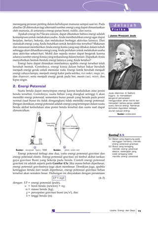 Usaha, Energi, dan Daya 73
memegang peranan penting dalam kehidupan manusia sampai saat ini. Pada
abad ke-20 ditemukan lagi alternatif sumber energi yang dapat dimanfaatkan
oleh manusia, di antaranya energi panas bumi, nuklir, dan surya.
Apakah energi itu? Secara umum, dapat dikatakan bahwa energi adalah
kemampuan untuk melakukan usaha. Anda membutuhkan energi agar dapat
berjalan, berlari, bekerja, dan melakukan berbagai aktivitas lainnya. Dari
manakah energi yang Anda butuhkan untuk beraktivitas tersebut? Makanan
dan minuman memberikan Anda energi kimia yang siap dibakar dalam tubuh
sehingga akan dihasilkan energi yang Anda perlukan untuk melakukan usaha
atau aktivitas sehari-hari. Mobil dan sepeda motor dapat bergerak karena
adanya sumber energi kimia yang terkandung dalam bensin. Dapatkah Anda
menyebutkan bentuk-bentuk energi lainnya yang Anda ketahui?
Energi baru dapat dirasakan manfaatnya apabila energi tersebut telah
berubah bentuk. Contohnya, energi kimia dalam bahan bakar berubah
menjadi energi gerak untuk memutar roda. Energi listrik berubah menjadi
energi cahaya lampu, menjadi energi kalor pada setrika, rice cooker, magic jar,
dan dispenser, serta menjadi energi gerak pada bor, mesin cuci, mixer, dan
kipas angin.
2. Energi Potensial
Suatu benda dapat menyimpan energi karena kedudukan atau posisi
benda tersebut. Contohnya, suatu beban yang diangkat setinggi h akan
memiliki energi potensial, sementara busur panah yang berada pada posisi
normal (saat busur itu tidak diregangkan) tidak memiliki energi potensial.
Dengan demikian, energi potensial adalah energi yang tersimpan dalam suatu
benda akibat kedudukan atau posisi benda tersebut dan suatu saat dapat
dimunculkan.
Joule dilahirkan di Salford,
Inggris. Ia mempelajari
pengaruh pemanasan
menggunakan aliran listrik dan
menyadari bahwa panas adalah
suatu bentuk energi. Namanya
kemudian digunakan sebagai
ukuran satuan energi.
Sumber: Jendela Iptek,
James Prescott Joule
Energi potensial terbagi atas dua, yaitu energi potensial gravitasi dan
energi potensial elastis. Energi potensial gravitasi ini timbul akibat tarikan
gaya gravitasi Bumi yang bekerja pada benda. Contoh energi potensial
gravitasi ini adalah seperti pada Gambar 4.5a. Jika massa beban diperbesar,
energi potensial gravitasinya juga akan membesar. Demikian juga, apabila
ketinggian benda dari tanah diperbesar, energi potensial gravitasi beban
tersebut akan semakin besar. Hubungan ini dinyatakan dengan persamaan
EP = mgh (4–3)
dengan: EP = energi potensial (joule),
w = berat benda (newton) = mg,
m = massa benda (kg),
g = percepatan gravitasi bumi (m/s2
), dan
h = tinggi benda (m).
Gambar 4.5
(a) Beban yang digantung pada
ketinggian tertentu memiliki
energi potensial gravitasi.
(b) Busur yang teregang
memiliki energi potensial
elastis, sedangkan yang
tidak teregang tidak
memiliki energi potensial.
a b
Sumber: onceptual hysics, 1998 Sumber: .photo ucket.com
J e l a j a h
F i s i k a
busur tidak
teregang busur teregang
 