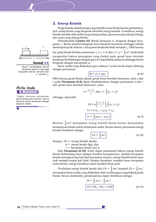 Praktis Belajar Fisika untuk Kelas XI76
3. Energi Kinetik
Enegi kinetik adalah energi yang dimiliki suatu benda karena gerakannya.
Jadi, setiap benda yang bergerak memiliki energi kinetik. Contohnya, energi
kinetik dimiliki oleh mobil yang sedang melaju, pesawat yang sedang terbang,
dan anak yang sedang berlari.
Perhatikanlah Gambar 4.8. Benda bermassa m1
bergerak dengan kece-
patan v1
. Benda tersebut bergerak lurus berubah beraturan sehingga setelah
menempuh jarak sebesar s, kecepatan benda berubah menjadi v2
. Oleh karena
itu, pada benda berlaku persamaan v2
= v1
+ at dan s = v1
t +
1
2 at2
. Anda telah
mengetahui bahwa percepatan yang timbul pada gerak lurus berubah
beraturan berhubungan dengan gaya F yang bekerja padanya sehingga benda
bergerak dengan percepatan a.
Besar usaha yang dilakukan gaya sebesar F pada benda dapat dihitung
dengan persamaan
W = Fs = mas (4–8)
Oleh karena gerak benda adalah gerak lurus berubah beraturan, nilai a dan
s pada Persamaan (4–8) dapat disubstitusikan dengan persamaan a dan s
dari gerak lurus berubah beraturan, yaitu
a = 2 1v v
t
−
dan s =
1
2 (v2
+ v1
)t
sehingga diperoleh
W = m
2 1v v
t
−⎛ ⎞
⎜ ⎟⎝ ⎠
1
2 (v2
+ v1
)t
Fs = m (v2
– v1
) (v2
+ v1
)
Fs =
1
2 (mv2
2
– mv1
2
) (4–9)
Besaran 1
2
mv2
merupakan energi kinetik benda karena menyatakan
kemampuan benda untuk melakukan usaha. Secara umum, persamaan energi
kinetik dituliskan sebagai
EK = 1
2
mv2
(4–10)
dengan: EK = energi kinetik (joule),
m = massa benda (kg), dan
v = kecepatan benda (m/s).
Dari Persamaan (4–10), Anda dapat memahami bahwa energi kinetik
benda berbanding lurus dengan kuadrat kecepatannya. Apabila kecepatan
benda meningkat dua kali lipat kecepatan semula, energi kinetik benda akan
naik menjadi empat kali lipat. Dengan demikian, semakin besar kecepatan
suatu benda, energi kinetiknya akan semakin besar pula.
Perubahan energi kinetik benda dari EK = 1
2
mv1
2
menjadi EK = 1
2
mv2
2
merupakan besar usaha yang dilakukan oleh resultan gaya yang bekerja pada
benda. Secara matematis, persamaannya dapat dituliskan sebagai
W = 1
2
mv2
2
– 1
2
mv1
2
W = EK2
– EK1
= Δ EK (4–11)
F
v1
s
v2
Gambar 4.8
Gaya F menyebabkan benda
bergerak sejauh s sehingga
kecepatan benda berubah dari
v1
menjadi v2
.
Dalam meninjau persamaan
gerak benda satu dimensi, semua
besaran vektor dituliskan sebagai
besaran skalar.
Perlu Anda
Ketahui
 