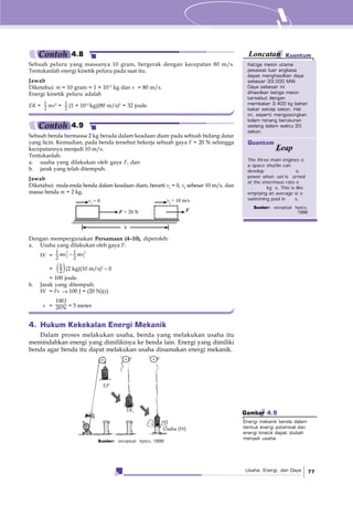 Usaha, Energi, dan Daya 77
Sumber: onceptual hysics, 1998
EP
EK|
Usaha (W)
Sebuah benda bermassa 2 kg berada dalam keadaan diam pada sebuah bidang datar
yang licin. Kemudian, pada benda tersebut bekerja sebuah gaya F = 20 N sehingga
kecepatannya menjadi 10 m/s.
Tentukanlah:
a. usaha yang dilakukan oleh gaya F, dan
b. jarak yang telah ditempuh.
Jawab
Diketahui: mula-mula benda dalam keadaan diam, berarti v1
= 0, v2
sebesar 10 m/s, dan
massa benda m = 2 kg.
Sebuah peluru yang massanya 10 gram, bergerak dengan kecepatan 80 m/s.
Tentukanlah energi kinetik peluru pada saat itu.
Jawab
Diketahui: m = 10 gram = 1 × 10–2
kg dan v = 80 m/s.
Energi kinetik peluru adalah
EK = 1
2
mv2
= 1
2
(1 × 10–2
kg)(80 m/s)2
= 32 joule.
F = 20 N F
v1
= 0 v2
= 10 m/s
s
Dengan mempergunakan Persamaan (4–10), diperoleh:
a. Usaha yang dilakukan oleh gaya F:
W = −2 2
2 1
1 1
2 2
mv mv
= ( )1
2 (2 kg)(10 m/s)2
– 0
= 100 joule.
b. Jarak yang ditempuh:
W = Fs → 100 J = (20 N)(s)
s =
100J
20N = 5 meter
Ketiga mesin utama
pesawat luar angkasa
dapat menghasilkan daya
sebesar 33.000 MW.
Daya sebesar ini
dihasilkan ketiga mesin
tersebut dengan
membakar 3.400 kg bahan
bakar setiap sekon. Hal
ini, seperti mengosongkan
kolam renang berukuran
sedang dalam waktu 20
sekon.
KuantumLoncatan
The three main engines o
a space shuttle can
develop . o
power when uel is urned
at the enormous rate o
. kg s. This is like
emptying an average si e
swimming pool in s.
Sumber: onceptual hysics,
1998
Quantum
Leap
Contoh 4.8
Contoh 4.9
4. Hukum Kekekalan Energi Mekanik
Dalam proses melakukan usaha, benda yang melakukan usaha itu
memindahkan energi yang dimilikinya ke benda lain. Energi yang dimiliki
benda agar benda itu dapat melakukan usaha dinamakan energi mekanik.
Gambar 4.9
Energi mekanik benda dalam
bentuk energi potensial dan
energi kinetik dapat diubah
menjadi usaha.
 